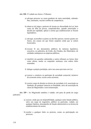 Art. 328 - É vedado aos Juízes e Tribunais:
a) advogar processo ou causa pendente de outra autoridade, cabendo-
lhes, entretanto, suscitar conflito de competência;
b) abster-se de julgar a pretexto de lacuna ou obscuridade da Lei, bem
como da falta de provas, cumprindo-lhes, quando autorizados a
decidir por eqüidade, aplicar a norma que estabeleceriam se fossem
legisladores;
c) advogar, aconselhar as partes ou dar-lhes parecer, mesmo quanto aos
Juízes, nas causas em que forem suspeitos ainda que se achem
licenciados;
d) recusar fé aos documentos públicos de natureza legislativa,
executiva, ou judiciária, da União, dos Estados, dos Municípios, de
entidades autárquicas ou empresas públicas;
e) interferir em questões submetidas a outros tribunais ou Juízes, bem
como alterar, anular ou suspender sentenças com ordens deles
emanadas;
f) delegar a própria jurisdição, salvo nos casos previstos em Lei;
g) exercer o comércio ou participar de sociedade comercial, inclusive
de economia mista, exceto como acionista;
h) exercer cargo de direção ou técnico de sociedade civil, associação ou
fundação, de qualquer natureza ou finalidade, salvo de associação de
classe de Magistrados e sem remuneração.
Art. 329 - Ao Magistrado também é vedado, sob pena de perda do cargo
judiciário:
a) exercer, ainda que em disponibilidade, qualquer outra função pública,
salvo um cargo de magistério, público ou particular, vedado, em
qualquer hipótese, desempenho de função administrativa ou técnica de
estabelecimento de ensino;
b) receber a qualquer título ou pretexto, custas ou participação em
processo;
110
 