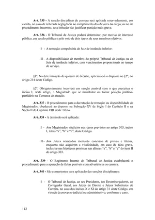 Art. 335 - A sanção disciplinar de censura será aplicada reservadamente, por
escrito, no caso de reiterada negligência no cumprimento dos deveres do cargo, ou no de
procedimento incorreto, se a infração não justificar punição mais grave.
Art. 336 - O Tribunal de Justiça poderá determinar, por motivo de interesse
público, em sessão pública e pelo voto de dois terços de seus membros efetivos:
I - A remoção compulsória de Juiz de instância inferior;
II - A disponibilidade de membro do próprio Tribunal de Justiça ou de
Juiz de instância inferior, com vencimentos proporcionais ao tempo
de serviço.
§1º. Na determinação do quorum de decisão, aplicar-se-á o disposto no §2º, do
artigo 214 deste Código.
§2º. Obrigatoriamente incorrerá em sanção punível com o que preceitua o
inciso I, deste artigo, o Magistrado que se manifestar ou tomar posição político-
partidário na Comarca de atuação.
Art. 337 - O procedimento para a decretação de remoção ou disponibilidade de
Magistrados, obedecerá ao disposto na Subseção XV da Seção I do Capítulo II e na
Seção II do Capítulo VIII deste Título.
Art. 338 - A demissão será aplicada:
I - Aos Magistrados vitalícios nos casos previstos no artigo 303, inciso
I, letras “a”, “b” e “c”, deste Código.
II - Aos Juízes nomeados mediante concurso de provas e títulos,
enquanto não adquirem a vitaliciedade, em caso de falta grave,
inclusive nas hipóteses previstas nas alíneas “a”, “b” e “c” do item II
do artigo 303.
Art. 339 - O Regimento Interno do Tribunal de Justiça estabelecerá o
procedimento para a apuração de faltas puníveis com advertência ou censura.
Art. 340 - São competentes para aplicação das sanções disciplinares:
I - O Tribunal de Justiça, ao seu Presidente, aos Desembargadores, ao
Corregedor Geral, aos Juízes de Direito e Juízes Substitutos de
Carreira, no caso dos incisos X e XI do artigo 31 deste Código, em
virtude de processo judicial ou administrativo, conforme o caso;
112
 