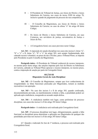 II - O Presidente do Tribunal de Justiça, aos Juízes de Direito e Juízes
Substitutos de Carreira, nos casos do inciso XXII do artigo 70,
inclusive quando do julgamento de processo de sua competência;
III - O Conselho da Magistratura, aos Juízes de Direito e Juízes
Substitutos de Carreira, no caso da alínea “e” do artigo 40 deste
Código;
IV - Os Juízes de Direito e Juízes Substitutos de Carreira, em suas
Comarcas, aos servidores de justiça, serventuários de Justiça e
Juízes de Paz;
V - A Corregedoria Geral, nos casos previstos neste Código.
Art. 341 - A imposição de sanção disciplinar nos casos dos incisos I, letras “a”,
“b” e “c” e II, letras “a”, “b” e “c” do artigo 303, será sempre fundamentada, dela
cabendo recurso voluntário, no prazo de dez (10) dias, para o Tribunal Pleno, se imposta
pelo Presidente ou pelo Conselho da Magistratura.
Parágrafo único - O Presidente do Tribunal conhecerá do recurso interposto,
no mesmo prazo deste artigo, das sanções impostas pelo Juiz de Direito ou Substitutos
de Carreira, cabendo ao Tribunal Pleno apreciar o recurso interposto, no mesmo prazo,
contra a imposição de sanção por parte do Corregedor Geral.
SEÇÃO III
Disposições Gerais da Ação Disciplinar
Art. 342 - O Conselho da Magistratura, sempre que tiver conhecimento de
irregularidades ou faltas funcionais praticadas por Magistrados, tomará as medidas
necessárias à sua apuração.
Art. 343 - No caso dos incisos I e II do artigo 303, quando confessada,
documentalmente provada, ou manifestamente evidente a falta, a penalidade poderá ser
aplicada após sindicância, assegurada ao acusado ampla defesa.
Art. 344 - A sindicância também terá lugar, como preliminar do processo
disciplinar, nos casos dos incisos I e II do artigo 303 deste Código.
Parágrafo único - A sindicância será realizada pela Corregedoria Geral.
Art. 345 - O processo disciplinar terá lugar, obrigatoriamente, quando a falta
funcional ou disciplinar possa determinar a aplicação aos Magistrados de qualquer das
penalidades previstas nos incisos I e II do artigo 303 deste Código.
§1º. Quando o indiciado for Juiz de 1ª instância, o processo será realizado pela
Corregedoria Geral;
113
 
