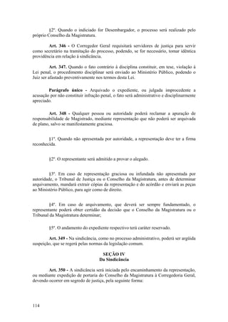 §2º. Quando o indiciado for Desembargador, o processo será realizado pelo
próprio Conselho da Magistratura.
Art. 346 - O Corregedor Geral requisitará servidores de justiça para servir
como secretário na tramitação do processo, podendo, se for necessário, tomar idêntica
providência em relação à sindicância.
Art. 347. Quando o fato contrário à disciplina constituir, em tese, violação à
Lei penal, o procedimento disciplinar será enviado ao Ministério Público, podendo o
Juiz ser afastado preventivamente nos termos desta Lei.
Parágrafo único - Arquivado o expediente, ou julgada improcedente a
acusação por não constituir infração penal, o fato será administrativo e disciplinarmente
apreciado.
Art. 348 - Qualquer pessoa ou autoridade poderá reclamar a apuração de
responsabilidade de Magistrado, mediante representação que não poderá ser arquivada
de plano, salvo se manifestamente graciosa.
§1º. Quando não apresentada por autoridade, a representação deve ter a firma
reconhecida.
§2º. O representante será admitido a provar o alegado.
§3º. Em caso de representação graciosa ou infundada não apresentada por
autoridade, o Tribunal de Justiça ou o Conselho da Magistratura, antes de determinar
arquivamento, mandará extrair cópias da representação e do acórdão e enviará as peças
ao Ministério Público, para agir como de direito.
§4º. Em caso de arquivamento, que deverá ser sempre fundamentado, o
representante poderá obter certidão da decisão que o Conselho da Magistratura ou o
Tribunal da Magistratura determinar;
§5º. O andamento do expediente respectivo terá caráter reservado.
Art. 349 - Na sindicância, como no processo administrativo, poderá ser argüida
suspeição, que se regerá pelas normas da legislação comum.
SEÇÃO IV
Da Sindicância
Art. 350 - A sindicância será iniciada pelo encaminhamento da representação,
ou mediante expedição de portaria do Conselho da Magistratura à Corregedoria Geral,
devendo ocorrer em segredo de justiça, pela seguinte forma:
114
 