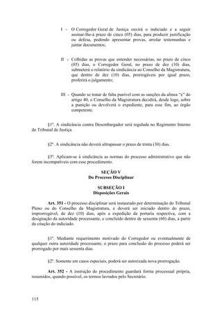 I - O Corregedor Geral de Justiça ouvirá o indiciado e a seguir
assinar-lhe-á prazo de cinco (05) dias, para produzir justificação
ou defesa, podendo apresentar provas, arrolar testemunhas e
juntar documentos;
II - Colhidas as provas que entender necessárias, no prazo de cinco
(05) dias, o Corregedor Geral, no prazo de dez (10) dias,
submeterá o relatório da sindicância ao Conselho da Magistratura,
que dentro de dez (10) dias, prorrogáveis por igual prazo,
proferirá o julgamento;
III - Quando se tratar de falta punível com as sanções da alínea “e” do
artigo 40, o Conselho da Magistratura decidirá, desde logo, sobre
a punição ou devolverá o expediente, para esse fim, ao órgão
competente.
§1º. A sindicância contra Desembargador será regulada no Regimento Interno
do Tribunal de Justiça.
§2º. A sindicância não deverá ultrapassar o prazo de trinta (30) dias.
§3º. Aplicam-se à sindicância as normas do processo administrativo que não
forem incompatíveis com esse procedimento.
SEÇÃO V
Do Processo Disciplinar
SUBSEÇÃO I
Disposições Gerais
Art. 351 - O processo disciplinar será instaurado por determinação do Tribunal
Pleno ou do Conselho da Magistratura, e deverá ser iniciado dentro do prazo,
improrrogável, de dez (10) dias, após a expedição da portaria respectiva, com a
designação da autoridade processante, e concluído dentro de sessenta (60) dias, a partir
da citação do indiciado.
§1º. Mediante requerimento motivado do Corregedor ou eventualmente de
qualquer outra autoridade processante, o prazo para conclusão do processo poderá ser
prorrogado por mais sessenta dias.
§2º. Somente em casos especiais, poderá ser autorizada nova prorrogação.
Art. 352 - A instrução do procedimento guardará forma processual própria,
resumidos, quando possível, os termos lavrados pelo Secretário.
115
 