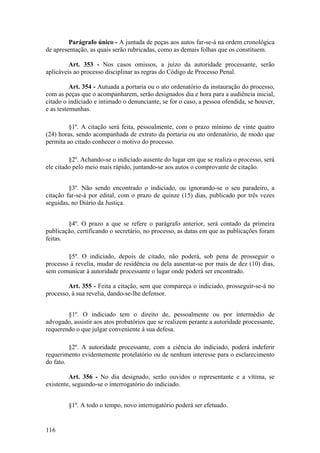 Parágrafo único - A juntada de peças aos autos far-se-á na ordem cronológica
de apresentação, as quais serão rubricadas, como as demais folhas que os constituem.
Art. 353 - Nos casos omissos, a juízo da autoridade processante, serão
aplicáveis ao processo disciplinar as regras do Código de Processo Penal.
Art. 354 - Autuada a portaria ou o ato ordenatório da instauração do processo,
com as peças que o acompanharem, serão designados dia e hora para a audiência inicial,
citado o indiciado e intimado o denunciante, se for o caso, a pessoa ofendida, se houver,
e as testemunhas.
§1º. A citação será feita, pessoalmente, com o prazo mínimo de vinte quatro
(24) horas, sendo acompanhada de extrato da portaria ou ato ordenatório, de modo que
permita ao citado conhecer o motivo do processo.
§2º. Achando-se o indiciado ausente do lugar em que se realiza o processo, será
ele citado pelo meio mais rápido, juntando-se aos autos o comprovante de citação.
§3º. Não sendo encontrado o indiciado, ou ignorando-se o seu paradeiro, a
citação far-se-á por edital, com o prazo de quinze (15) dias, publicado por três vezes
seguidas, no Diário da Justiça.
§4º. O prazo a que se refere o parágrafo anterior, será contado da primeira
publicação, certificando o secretário, no processo, as datas em que as publicações foram
feitas.
§5º. O indiciado, depois de citado, não poderá, sob pena de prosseguir o
processo à revelia, mudar de residência ou dela ausentar-se por mais de dez (10) dias,
sem comunicar à autoridade processante o lugar onde poderá ser encontrado.
Art. 355 - Feita a citação, sem que compareça o indiciado, prosseguir-se-á no
processo, à sua revelia, dando-se-lhe defensor.
§1º. O indiciado tem o direito de, pessoalmente ou por intermédio de
advogado, assistir aos atos probatórios que se realizem perante a autoridade processante,
requerendo o que julgar conveniente à sua defesa.
§2º. A autoridade processante, com a ciência do indiciado, poderá indeferir
requerimento evidentemente protelatório ou de nenhum interesse para o esclarecimento
do fato.
Art. 356 - No dia designado, serão ouvidos o representante e a vítima, se
existente, seguindo-se o interrogatório do indiciado.
§1º. A todo o tempo, novo interrogatório poderá ser efetuado.
116
 