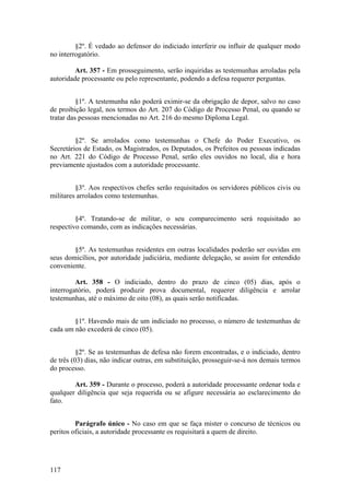 §2º. É vedado ao defensor do indiciado interferir ou influir de qualquer modo
no interrogatório.
Art. 357 - Em prosseguimento, serão inquiridas as testemunhas arroladas pela
autoridade processante ou pelo representante, podendo a defesa requerer perguntas.
§1º. A testemunha não poderá eximir-se da obrigação de depor, salvo no caso
de proibição legal, nos termos do Art. 207 do Código de Processo Penal, ou quando se
tratar das pessoas mencionadas no Art. 216 do mesmo Diploma Legal.
§2º. Se arrolados como testemunhas o Chefe do Poder Executivo, os
Secretários de Estado, os Magistrados, os Deputados, os Prefeitos ou pessoas indicadas
no Art. 221 do Código de Processo Penal, serão eles ouvidos no local, dia e hora
previamente ajustados com a autoridade processante.
§3º. Aos respectivos chefes serão requisitados os servidores públicos civis ou
militares arrolados como testemunhas.
§4º. Tratando-se de militar, o seu comparecimento será requisitado ao
respectivo comando, com as indicações necessárias.
§5º. As testemunhas residentes em outras localidades poderão ser ouvidas em
seus domicílios, por autoridade judiciária, mediante delegação, se assim for entendido
conveniente.
Art. 358 - O indiciado, dentro do prazo de cinco (05) dias, após o
interrogatório, poderá produzir prova documental, requerer diligência e arrolar
testemunhas, até o máximo de oito (08), as quais serão notificadas.
§1º. Havendo mais de um indiciado no processo, o número de testemunhas de
cada um não excederá de cinco (05).
§2º. Se as testemunhas de defesa não forem encontradas, e o indiciado, dentro
de três (03) dias, não indicar outras, em substituição, prosseguir-se-á nos demais termos
do processo.
Art. 359 - Durante o processo, poderá a autoridade processante ordenar toda e
qualquer diligência que seja requerida ou se afigure necessária ao esclarecimento do
fato.
Parágrafo único - No caso em que se faça mister o concurso de técnicos ou
peritos oficiais, a autoridade processante os requisitará a quem de direito.
117
 