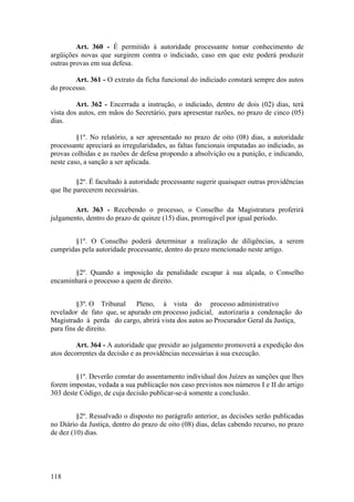 Art. 360 - É permitido à autoridade processante tomar conhecimento de
argüições novas que surgirem contra o indiciado, caso em que este poderá produzir
outras provas em sua defesa.
Art. 361 - O extrato da ficha funcional do indiciado constará sempre dos autos
do processo.
Art. 362 - Encerrada a instrução, o indiciado, dentro de dois (02) dias, terá
vista dos autos, em mãos do Secretário, para apresentar razões, no prazo de cinco (05)
dias.
§1º. No relatório, a ser apresentado no prazo de oito (08) dias, a autoridade
processante apreciará as irregularidades, as faltas funcionais imputadas ao indiciado, as
provas colhidas e as razões de defesa propondo a absolvição ou a punição, e indicando,
neste caso, a sanção a ser aplicada.
§2º. É facultado à autoridade processante sugerir quaisquer outras providências
que lhe parecerem necessárias.
Art. 363 - Recebendo o processo, o Conselho da Magistratura proferirá
julgamento, dentro do prazo de quinze (15) dias, prorrogável por igual período.
§1º. O Conselho poderá determinar a realização de diligências, a serem
cumpridas pela autoridade processante, dentro do prazo mencionado neste artigo.
§2º. Quando a imposição da penalidade escapar à sua alçada, o Conselho
encaminhará o processo a quem de direito.
§3º. O Tribunal Pleno, à vista do processo administrativo
revelador de fato que, se apurado em processo judicial, autorizaria a condenação do
Magistrado à perda do cargo, abrirá vista dos autos ao Procurador Geral da Justiça,
para fins de direito.
Art. 364 - A autoridade que presidir ao julgamento promoverá a expedição dos
atos decorrentes da decisão e as providências necessárias à sua execução.
§1º. Deverão constar do assentamento individual dos Juízes as sanções que lhes
forem impostas, vedada a sua publicação nos caso previstos nos números I e II do artigo
303 deste Código, de cuja decisão publicar-se-á somente a conclusão.
§2º. Ressalvado o disposto no parágrafo anterior, as decisões serão publicadas
no Diário da Justiça, dentro do prazo de oito (08) dias, delas cabendo recurso, no prazo
de dez (10) dias.
118
 