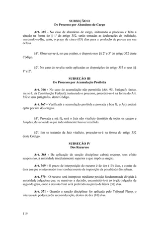 SUBSEÇÃO II
Do Processo por Abandono de Cargo
Art. 365 - No caso de abandono de cargo, instaurado o processo e feita a
citação na forma do § 1º do artigo 352, serão tomadas as declarações do indiciado,
marcando-se-lhe, após, o prazo de cinco (05) dias para a produção de provas em sua
defesa.
§1º. Observar-se-á, no que couber, o disposto nos §§ 2º e 3º do artigo 352 deste
Código.
§2º. No caso de revelia serão aplicadas as disposições do artigo 353 e seus §§
1º e 2º.
SUBSEÇÃO III
Do Processo por Acumulação Proibida
Art. 366 - No caso de acumulação não permitida (Art. 95, Parágrafo único,
inciso I, da Constituição Federal), instaurado o processo, proceder-se-á na forma do Art.
352 e seus parágrafos, deste Código.
Art. 367 - Verificada a acumulação proibida e provada a boa fé, o Juiz poderá
optar por um dos cargos.
§1º. Provada a má fé, será o Juiz não vitalício demitido de todos os cargos e
funções, devolvendo o que indevidamente houver recebido.
§2º. Em se tratando de Juiz vitalício, proceder-se-á na forma do artigo 352
deste Código.
SUBSEÇÃO IV
Dos Recursos
Art. 368 - Da aplicação de sanção disciplinar caberá recurso, sem efeito
suspensivo, à autoridade imediatamente superior a que impôs a sanção.
Art. 369 - O prazo de interposição do recurso é de dez (10) dias, a contar da
data em que o interessado tiver conhecimento da imposição da penalidade disciplinar.
Art. 370 - O recurso será interposto mediante petição fundamentada dirigida à
autoridade julgadora que, se mantiver a decisão, encaminhá-lo-á ao órgão julgador de
segundo grau, onde a decisão final será proferida no prazo de trinta (30) dias.
Art. 371 - Quando a sanção disciplinar for aplicada pelo Tribunal Pleno, o
interessado poderá pedir reconsideração, dentro de dez (10) dias.
119
 