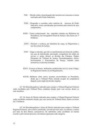 XXI - Decidir sobre a homologação dos inscritos nos concursos a serem
realizados pelo Poder Judiciário;
XXII - Responder a consultas sobre matérias de interesse do Poder
Judiciário, assim consideradas previamente pela maioria de seus
componentes;
XXIII - Tomar conhecimento das sugestões contidas nos Relatórios da
Presidência, da Corregedoria Geral de Justiça e dos Juízes de 1ª
Instância;
XXIV - Declarar a vacância, por abandono de cargo, na Magistratura e
nas Serventias de Justiça;
XXV - Julgar as dúvidas, que não se manifestarem em forma de conflito,
em caso de distribuição, prevenção, competência de ordem de
serviço e, ainda, dirimir as dúvidas das Câmaras, Órgãos
Dirigentes do Tribunal de Justiça, Desembargadores, Juízes,
Serventuários e Funcionários da Justiça, valendo como
normativas as decisões tomadas;
XXVI - Exercer as demais atribuições estabelecidas em Lei, neste Código,
no Regimento Interno ou em Regulamento;
XXVII- Deliberar sobre outros assuntos encaminhados ao Presidente,
desde que o Tribunal Pleno entenda escapar da competência
daquele como órgão de decisão singular.
§1º. Os Desembargadores indicados para compor o Tribunal Regional Eleitoral
serão escolhidos pelo Tribunal Pleno, mediante eleição, pelo voto secreto, dentre os
seus membros.
§2º. Os Juízes de Direito indicados para compor o Tribunal Regional Eleitoral
serão escolhidos mediante eleição, por voto secreto do Tribunal Pleno, dentre os Juízes
de 2ª entrância.
§3º. Os Desembargadores e Juízes de Direito indicados para compor o Tribunal
Regional Eleitoral, salvo motivo justificado, servirão por dois anos, no mínimo, e nunca
por mais de dois biênios consecutivos. Os substitutos serão escolhidos na mesma
ocasião e pelo mesmo processo, em número igual para cada categoria.
12
 
