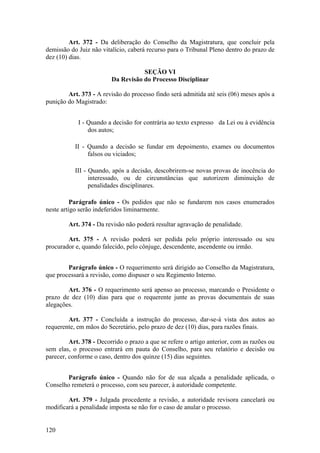 Art. 372 - Da deliberação do Conselho da Magistratura, que concluir pela
demissão do Juiz não vitalício, caberá recurso para o Tribunal Pleno dentro do prazo de
dez (10) dias.
SEÇÃO VI
Da Revisão do Processo Disciplinar
Art. 373 - A revisão do processo findo será admitida até seis (06) meses após a
punição do Magistrado:
I - Quando a decisão for contrária ao texto expresso da Lei ou à evidência
dos autos;
II - Quando a decisão se fundar em depoimento, exames ou documentos
falsos ou viciados;
III - Quando, após a decisão, descobrirem-se novas provas de inocência do
interessado, ou de circunstâncias que autorizem diminuição de
penalidades disciplinares.
Parágrafo único - Os pedidos que não se fundarem nos casos enumerados
neste artigo serão indeferidos liminarmente.
Art. 374 - Da revisão não poderá resultar agravação de penalidade.
Art. 375 - A revisão poderá ser pedida pelo próprio interessado ou seu
procurador e, quando falecido, pelo cônjuge, descendente, ascendente ou irmão.
Parágrafo único - O requerimento será dirigido ao Conselho da Magistratura,
que processará a revisão, como dispuser o seu Regimento Interno.
Art. 376 - O requerimento será apenso ao processo, marcando o Presidente o
prazo de dez (10) dias para que o requerente junte as provas documentais de suas
alegações.
Art. 377 - Concluída a instrução do processo, dar-se-á vista dos autos ao
requerente, em mãos do Secretário, pelo prazo de dez (10) dias, para razões finais.
Art. 378 - Decorrido o prazo a que se refere o artigo anterior, com as razões ou
sem elas, o processo entrará em pauta do Conselho, para seu relatório e decisão ou
parecer, conforme o caso, dentro dos quinze (15) dias seguintes.
Parágrafo único - Quando não for de sua alçada a penalidade aplicada, o
Conselho remeterá o processo, com seu parecer, à autoridade competente.
Art. 379 - Julgada procedente a revisão, a autoridade revisora cancelará ou
modificará a penalidade imposta se não for o caso de anular o processo.
120
 