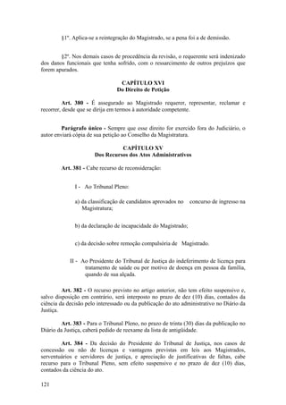 §1º. Aplica-se a reintegração do Magistrado, se a pena foi a de demissão.
§2º. Nos demais casos de procedência da revisão, o requerente será indenizado
dos danos funcionais que tenha sofrido, com o ressarcimento de outros prejuízos que
forem apurados.
CAPÍTULO XVI
Do Direito de Petição
Art. 380 - É assegurado ao Magistrado requerer, representar, reclamar e
recorrer, desde que se dirija em termos à autoridade competente.
Parágrafo único - Sempre que esse direito for exercido fora do Judiciário, o
autor enviará cópia de sua petição ao Conselho da Magistratura.
CAPÍTULO XV
Dos Recursos dos Atos Administrativos
Art. 381 - Cabe recurso de reconsideração:
I - Ao Tribunal Pleno:
a) da classificação de candidatos aprovados no concurso de ingresso na
Magistratura;
b) da declaração de incapacidade do Magistrado;
c) da decisão sobre remoção compulsória de Magistrado.
II - Ao Presidente do Tribunal de Justiça do indeferimento de licença para
tratamento de saúde ou por motivo de doença em pessoa da família,
quando de sua alçada.
Art. 382 - O recurso previsto no artigo anterior, não tem efeito suspensivo e,
salvo disposição em contrário, será interposto no prazo de dez (10) dias, contados da
ciência da decisão pelo interessado ou da publicação do ato administrativo no Diário da
Justiça.
Art. 383 - Para o Tribunal Pleno, no prazo de trinta (30) dias da publicação no
Diário da Justiça, caberá pedido de reexame da lista de antigüidade.
Art. 384 - Da decisão do Presidente do Tribunal de Justiça, nos casos de
concessão ou não de licenças e vantagens previstas em leis aos Magistrados,
serventuários e servidores de justiça, e apreciação de justificativas de faltas, cabe
recurso para o Tribunal Pleno, sem efeito suspensivo e no prazo de dez (10) dias,
contados da ciência do ato.
121
 