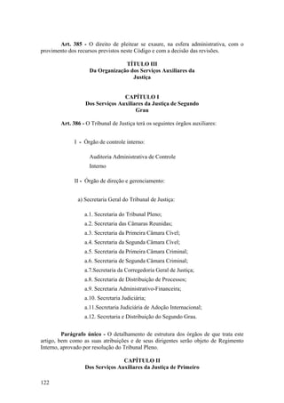 Art. 385 - O direito de pleitear se exaure, na esfera administrativa, com o
provimento dos recursos previstos neste Código e com a decisão das revisões.
TÍTULO III
Da Organização dos Serviços Auxiliares da
Justiça
CAPÍTULO I
Dos Serviços Auxiliares da Justiça de Segundo
Grau
Art. 386 - O Tribunal de Justiça terá os seguintes órgãos auxiliares:
I - Órgão de controle interno:
Auditoria Administrativa de Controle
Interno
II - Órgão de direção e gerenciamento:
a) Secretaria Geral do Tribunal de Justiça:
a.1. Secretaria do Tribunal Pleno;
a.2. Secretaria das Câmaras Reunidas;
a.3. Secretaria da Primeira Câmara Cível;
a.4. Secretaria da Segunda Câmara Cível;
a.5. Secretaria da Primeira Câmara Criminal;
a.6. Secretaria de Segunda Câmara Criminal;
a.7.Secretaria da Corregedoria Geral de Justiça;
a.8. Secretaria de Distribuição de Processos;
a.9. Secretaria Administrativo-Financeira;
a.10. Secretaria Judiciária;
a.11.Secretaria Judiciária de Adoção Internacional;
a.12. Secretaria e Distribuição do Segundo Grau.
Parágrafo único - O detalhamento de estrutura dos órgãos de que trata este
artigo, bem como as suas atribuições e de seus dirigentes serão objeto de Regimento
Interno, aprovado por resolução do Tribunal Pleno.
CAPÍTULO II
Dos Serviços Auxiliares da Justiça de Primeiro
122
 