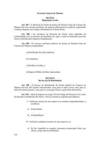 Grau da Comarca de Manaus
SEÇÃO I
Disposições Gerais
Art. 387 - A Diretoria do Fórum da Justiça de Primeiro Grau da Comarca de
Manaus terá seus serviços auxiliares, de natureza administrativa e judicial, organizados
conforme dispuser este Código e Resolução do Tribunal Pleno.
Art. 388 - Os servidores da Diretoria do Fórum serão admitidos de
conformidade com os preceitos da legislação em vigor, e terão as atribuições que lhes
forem conferidas pelo respectivo Regulamento.
Art. 389 - Os serviços auxiliares judiciais da Justiça de Primeiro Grau da
Comarca de Manaus compreendem:
a) Distribuição dos feitos judiciais;
b) Contadoria;
c) Partilhas e Leilões; e
d) Depósito Público de Bens Apreendidos.
SEÇÃO II
Do Serviço de Distribuição
Art. 390 - O Serviço de Distribuição do Fórum Judicial da Comarca de
Manaus terá três (03) Seções especializadas: uma, para os feitos cíveis; uma, para os
feitos de natureza penal; e uma, para as execuções fiscais e ações delas decorrentes.
Art. 391 - Além do disposto no artigo 254 do Código de Processo Civil, antes
de proceder à distribuição dos feitos, o Serviço tomará as seguintes providências:
I - Verificará, através de seus arquivos ou sistema computadorizados, a
existência:
a) de prevenção;
b) de dependência.
II - Verificará, mediante consulta aos seus arquivos, se:
a) há Juiz impedido ou suspeito consoante comunicação deste, por
ofício, e arquivado na distribuição.
123
 