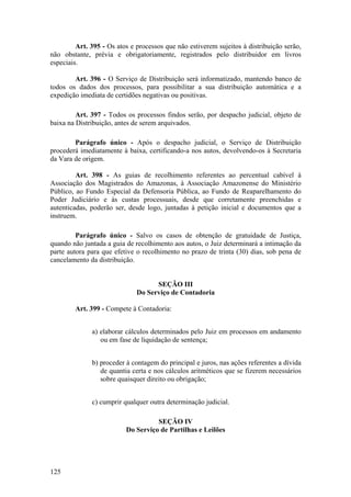 Art. 395 - Os atos e processos que não estiverem sujeitos à distribuição serão,
não obstante, prévia e obrigatoriamente, registrados pelo distribuidor em livros
especiais.
Art. 396 - O Serviço de Distribuição será informatizado, mantendo banco de
todos os dados dos processos, para possibilitar a sua distribuição automática e a
expedição imediata de certidões negativas ou positivas.
Art. 397 - Todos os processos findos serão, por despacho judicial, objeto de
baixa na Distribuição, antes de serem arquivados.
Parágrafo único - Após o despacho judicial, o Serviço de Distribuição
procederá imediatamente à baixa, certificando-a nos autos, devolvendo-os à Secretaria
da Vara de origem.
Art. 398 - As guias de recolhimento referentes ao percentual cabível à
Associação dos Magistrados do Amazonas, à Associação Amazonense do Ministério
Público, ao Fundo Especial da Defensoria Pública, ao Fundo de Reaparelhamento do
Poder Judiciário e às custas processuais, desde que corretamente preenchidas e
autenticadas, poderão ser, desde logo, juntadas à petição inicial e documentos que a
instruem.
Parágrafo único - Salvo os casos de obtenção de gratuidade de Justiça,
quando não juntada a guia de recolhimento aos autos, o Juiz determinará a intimação da
parte autora para que efetive o recolhimento no prazo de trinta (30) dias, sob pena de
cancelamento da distribuição.
SEÇÃO III
Do Serviço de Contadoria
Art. 399 - Compete à Contadoria:
a) elaborar cálculos determinados pelo Juiz em processos em andamento
ou em fase de liquidação de sentença;
b) proceder à contagem do principal e juros, nas ações referentes a dívida
de quantia certa e nos cálculos aritméticos que se fizerem necessários
sobre quaisquer direito ou obrigação;
c) cumprir qualquer outra determinação judicial.
SEÇÃO IV
Do Serviço de Partilhas e Leilões
125
 