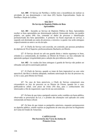 Art. 400 - O Serviço de Partilhas e leilões tem a incumbência de realizar as
atividades de sua denominação e terá duas (02) Seções Especializadas: Seção de
Partilhas e Seção de Leilões.
SEÇÃO V
Do Serviço de Depósito Público de Bens
Apreendidos
Art. 401 - Incumbe ao Serviço de Depósito Público de Bens Apreendidos
receber os bens apreendidos por determinação judicial, fornecendo recibo, em modelo
próprio, em quatro (04) vias, contendo os dados do processo e identificação
pormenorizada dos bens apreendidos. A primeira via ficará arquivada no serviço, a
segunda será destinada aos autos do processo, a terceira e a quarta vias serão entregues
respectivamente ao autor e ao réu da ação.
§1º. A Chefia do Serviço será exercida, em comissão, por pessoas portadoras
de diploma de Nível Superior, preferencialmente Bacharéis em Direito.
§2º. O Serviço deverá ter sob sua guarda direta e inteira segurança os bens,
zelando-os e comunicando, de imediato, ao Diretor do Fórum e ao Juiz ordenador da
apreensão qualquer irregularidade para a adoção das providências cabíveis.
Art. 402 - As vendas dos bens entregues à guarda do Serviço não podem ser
efetuadas sem prévia autorização judicial.
§1º. O Chefe do Serviço, quando se tratar de bem imprestável ou sem valor
apreciável, dar-lhe-á o destino adequado, mediante autorização do Juiz do processo ou,
se for o caso, pelo Diretor do Fórum.
§2º. No caso de bens perecíveis, o Chefe do Serviço comunicará essa
circunstância ao Juiz do processo ou ao Diretor do Fórum, quando for o caso,
publicando-se edital, com prazo de trinta (30) dias, para o conhecimento dos
interessados a fim de requererem o que for de sua conveniência.
§3º. Os bens de que trata o parágrafo anterior serão vendidos em hasta pública,
observadas as prescrições da Lei, e o produto das alienações será aplicado em conta
remunerada em banco oficial.
§4º. Os bens de que tratam os parágrafos anteriores, enquanto permanecerem
no depósito público, estarão sujeitos ao pagamento de uma taxa prevista no Regimento
de Custas do Estado do Amazonas.
CAPÍTULO III
Das Secretarias das Varas da Justiça de
Primeiro Grau.
126
 