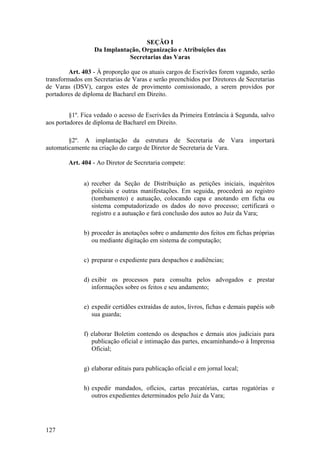 SEÇÃO I
Da Implantação, Organização e Atribuições das
Secretarias das Varas
Art. 403 - À proporção que os atuais cargos de Escrivães forem vagando, serão
transformados em Secretarias de Varas e serão preenchidos por Diretores de Secretarias
de Varas (DSV), cargos estes de provimento comissionado, a serem providos por
portadores de diploma de Bacharel em Direito.
§1º. Fica vedado o acesso de Escrivães da Primeira Entrância à Segunda, salvo
aos portadores de diploma de Bacharel em Direito.
§2º. A implantação da estrutura de Secretaria de Vara importará
automaticamente na criação do cargo de Diretor de Secretaria de Vara.
Art. 404 - Ao Diretor de Secretaria compete:
a) receber da Seção de Distribuição as petições iniciais, inquéritos
policiais e outras manifestações. Em seguida, procederá ao registro
(tombamento) e autuação, colocando capa e anotando em ficha ou
sistema computadorizado os dados do novo processo; certificará o
registro e a autuação e fará conclusão dos autos ao Juiz da Vara;
b) proceder às anotações sobre o andamento dos feitos em fichas próprias
ou mediante digitação em sistema de computação;
c) preparar o expediente para despachos e audiências;
d) exibir os processos para consulta pelos advogados e prestar
informações sobre os feitos e seu andamento;
e) expedir certidões extraídas de autos, livros, fichas e demais papéis sob
sua guarda;
f) elaborar Boletim contendo os despachos e demais atos judiciais para
publicação oficial e intimação das partes, encaminhando-o à Imprensa
Oficial;
g) elaborar editais para publicação oficial e em jornal local;
h) expedir mandados, ofícios, cartas precatórias, cartas rogatórias e
outros expedientes determinados pelo Juiz da Vara;
127
 