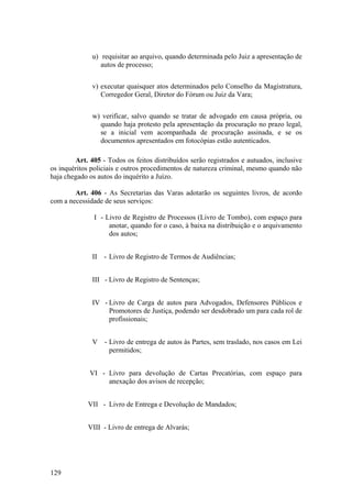 u) requisitar ao arquivo, quando determinada pelo Juiz a apresentação de
autos de processo;
v) executar quaisquer atos determinados pelo Conselho da Magistratura,
Corregedor Geral, Diretor do Fórum ou Juiz da Vara;
w) verificar, salvo quando se tratar de advogado em causa própria, ou
quando haja protesto pela apresentação da procuração no prazo legal,
se a inicial vem acompanhada de procuração assinada, e se os
documentos apresentados em fotocópias estão autenticados.
Art. 405 - Todos os feitos distribuídos serão registrados e autuados, inclusive
os inquéritos policiais e outros procedimentos de natureza criminal, mesmo quando não
haja chegado os autos do inquérito a Juízo.
Art. 406 - As Secretarias das Varas adotarão os seguintes livros, de acordo
com a necessidade de seus serviços:
I - Livro de Registro de Processos (Livro de Tombo), com espaço para
anotar, quando for o caso, à baixa na distribuição e o arquivamento
dos autos;
II - Livro de Registro de Termos de Audiências;
III - Livro de Registro de Sentenças;
IV - Livro de Carga de autos para Advogados, Defensores Públicos e
Promotores de Justiça, podendo ser desdobrado um para cada rol de
profissionais;
V - Livro de entrega de autos às Partes, sem traslado, nos casos em Lei
permitidos;
VI - Livro para devolução de Cartas Precatórias, com espaço para
anexação dos avisos de recepção;
VII - Livro de Entrega e Devolução de Mandados;
VIII - Livro de entrega de Alvarás;
129
 
