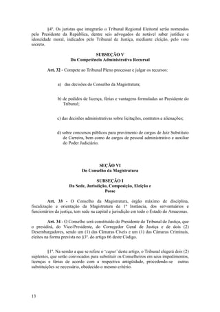 §4º. Os juristas que integrarão o Tribunal Regional Eleitoral serão nomeados
pelo Presidente da República, dentre seis advogados de notável saber jurídico e
idoneidade moral, indicados pelo Tribunal de Justiça, mediante eleição, pelo voto
secreto.
SUBSEÇÃO V
Da Competência Administrativa Recursal
Art. 32 - Compete ao Tribunal Pleno processar e julgar os recursos:
a) das decisões do Conselho da Magistratura;
b) de pedidos de licença, férias e vantagens formuladas ao Presidente do
Tribunal;
c) das decisões administrativas sobre licitações, contratos e alienações;
d) sobre concursos públicos para provimento de cargos de Juiz Substituto
de Carreira, bem como de cargos de pessoal administrativo e auxiliar
do Poder Judiciário.
SEÇÃO VI
Do Conselho da Magistratura
SUBSEÇÃO I
Da Sede, Jurisdição, Composição, Eleição e
Posse
Art. 33 - O Conselho da Magistratura, órgão máximo de disciplina,
fiscalização e orientação da Magistratura de 1ª Instância, dos serventuários e
funcionários da justiça, tem sede na capital e jurisdição em todo o Estado do Amazonas.
Art. 34 - O Conselho será constituído do Presidente do Tribunal de Justiça, que
o presidirá, do Vice-Presidente, do Corregedor Geral de Justiça e de dois (2)
Desembargadores, sendo um (1) das Câmaras Cíveis e um (1) das Câmaras Criminais,
eleitos na forma prevista no §3º. do artigo 66 deste Código.
§1º. Na sessão a que se refere o ‘caput’ deste artigo, o Tribunal elegerá dois (2)
suplentes, que serão convocados para substituir os Conselheiros em seus impedimentos,
licenças e férias de acordo com a respectiva antigüidade, procedendo-se outras
substituições se necessário, obedecido o mesmo critério.
13
 