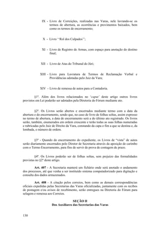 IX - Livro de Correições, realizadas nas Varas, nele lavrando-se os
termos de abertura, as ocorrências e provimentos baixados, bem
como os termos de encerramento;
X - Livro ‘‘Rol dos Culpados’’;
XI - Livro de Registro de Armas, com espaço para anotação do destino
final;
XII - Livro de Atas do Tribunal do Júri;
XIII - Livro para Lavratura de Termos de Reclamação Verbal e
Providências adotadas pelo Juiz da Vara;
XIV - Livro de remessa de autos para a Contadoria.
§1º. Além dos livros relacionados no ‘caput’ deste artigo outros livros
previstos em Lei poderão ser adotados pela Diretoria do Fórum mediante ato.
§2º. Os Livros serão abertos e encerrados mediante termo com a data da
abertura e do encerramento, sendo que, no caso de livro de folhas soltas, assim expresso
no termo de abertura, a data de encerramento será a do último ato registrado. Os livros
serão, também, enumerados em ordem crescente e terão todas as suas folhas numeradas
e rubricadas pelo Juiz de Direito da Vara, constando da capa o fim a que se destina e, da
lombada, o número de ordem.
§3º - Quando do encerramento do expediente, os Livros de “vista” de autos
serão diariamente encerrados pelo Diretor de Secretaria através da aposição de carimbo
com o Termo Encerramento, para fins de servir de prova de contagem de prazo.
§4º. Os Livros poderão ser de folhas soltas, sem prejuízo das formalidades
previstas no §2º deste artigo.
Art. 407 - A Secretaria manterá um fichário onde será anotado o andamento
dos processos, até que venha a ser instituído sistema computadorizado para digitação e
consulta dos dados armazenados.
Art. 408 - A citação pelos correios, bem como as demais correspondências
oficiais expedidas pelas Secretarias das Varas oficializadas, juntamente com os recibos
de postagem e/ou avisos de recebimento, serão entregues na Diretoria do Fórum para
selagem e remessa aos Correios.
SEÇÃO II
Dos Auxiliares das Secretarias das Varas
130
 