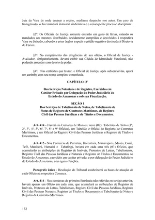 Juiz da Vara de onde emanar a ordem, mediante despacho nos autos. Em caso de
transgressão, o Juiz mandará instaurar sindicância e o conseqüente processo disciplinar.
§2º. Os Oficiais de Justiça somente entrarão em gozo de férias, estando os
mandados aos mesmos distribuídos devidamente cumpridos e devolvidos à respectiva
Vara ou Juizado, cabendo a estes órgãos expedir certidão negativa destinada à Diretoria
do Fórum.
§3º. No cumprimento das diligências do seu ofício, o Oficial de Justiça -
Avaliador, obrigatoriamente, deverá exibir sua Cédula de Identidade Funcional, não
podendo proceder com desvio de poder.
§4º. Nas certidões que lavrar, o Oficial de Justiça, após subscrevê-las, aporá
um carimbo com seu nome completo e matrícula.
CAPÍTULO IV
Dos Serviços Notariais e de Registro, Exercidos em
Caráter Privado por Delegação do Poder Judiciário do
Estado do Amazonas e sob sua Fiscalização.
SEÇÃO I
Dos Serviços de Tabelionato de Notas, de Tabelionato de
Notas de Registro de Contratos Marítimos, de Registro
Civil das Pessoas Jurídicas e de Títulos e Documentos.
Art. 414 - Haverá na Comarca de Manaus, nove (09) Tabeliães de Notas (1º,
2º, 3º, 4º, 5º, 6º, 7º, 8º e 9º Ofícios), um Tabelião e Oficial do Registro de Contratos
Marítimos, e um Oficial do Registro Civil das Pessoas Jurídicas e Registro de Títulos e
Documentos.
Art. 415 - Nas Comarcas de Parintins, Itacoatiara, Manacapuru, Maués, Coari,
Tefé, Manicoré, Humaitá e Tabatinga, haverá em cada uma três (03) Ofícios, que
acumularão as atribuições de Registro de Imóveis, Protestos de Letras, Tabelionatos,
Registro Civil das Pessoas Jurídicas e Naturais e Registro de Títulos e Documentos no
Estado do Amazonas, exercidos em caráter privado, e por delegação do Poder Judiciário
do Estado do Amazonas, com iguais funções.
Parágrafo único - Resolução do Tribunal estabelecerá as bases de atuação de
cada Ofício na respectiva Comarca.
Art. 416 - Nas comarcas de primeira Entrância não referidas no artigo anterior,
haverá apenas um Ofício em cada uma, que acumulará as atribuições de Registro de
Imóveis, Protestos de Letras, Tabelionato, Registro Civil das Pessoas Jurídicas, Registro
Civil das Pessoas Naturais, Registro de Títulos e Documentos e Tabelionato de Notas e
Registro de Contratos Marítimos.
132
 