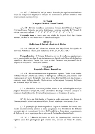 Art. 417 - O Tribunal de Justiça, através de resolução, regulamentará as bases
físicas de atuação dos Registros de Imóveis nas Comarcas de primeira entrância onde
funcionam dois ou mais ofícios.
SEÇÃO II
Do Registro Civil das Pessoas Naturais
Art. 418 - Haverá, na sede da Comarca de Manaus, doze Ofícios de Registro
Civil das Pessoas Naturais, que serão distribuídos conforme resolução do Tribunal de
Justiça, com numeração de 1.º, 2.º, 3.º, 4.º, 5.º, 6.º, 7.º, 8.º, 9.º, 10.º, 11.º e 12.º
Parágrafo único - Haverá em cada ofício do Registro Civil das Pessoas
Naturais, um Juiz de Paz, observadas as formalidades legais.
SEÇÃO III
Do Registro de Imóveis e Protesto de Títulos
Art. 419 - Haverá, na Comarca de Manaus, seis (06) Ofícios de Registro de
Imóveis e Protesto de Títulos, com numeração de 1.º, 2.º, 3.º, 4º, 5.º e 6.º
Parágrafo único - O Tribunal de Justiça, através de resolução, regulamentará
o provimento inicial, em face de vacância dos cargos da Atividade Notarial, do Registro
Imobiliário e Protesto de Títulos, bem como as bases físicas de atuação dos Ofícios de
Registro de Imóveis da Comarca de Manaus.
TÍTULO IV
Disposições Finais e Transitórias
Art. 420 - Ficam desmembrados do primeiro e segundo Ofícios dos Cartórios
Distribuidores da Comarca de Manaus, os Serviços de Distribuição, que passarão a ser
exercidos por servidores designados para tal, na forma do artigo 390 desta Lei, ficando a
cargo dos atuais titulares daqueles Ofícios apenas os Serviços de Contadoria do Fórum
nos termos do artigo 397 desta Lei.
§1º. A distribuição dos feitos judiciais passará a ser realizada pelos serviços
próprios definidos no artigo 388, com a observância do artigo 389 deste Código e os
processos distribuídos serão diretamente encaminhados às Secretarias de Varas.
§2º. Os livros de Distribuição e Contadoria serão encerrados pelo diretor do
Fórum e passarão juntamente com as fichas e demais papéis para os novos serviços.
§3º. À proporção que forem vagando os cargos de Contador do Fórum, estes
ficarão automaticamente extintos e serão designados pela Presidência do Tribunal
servidores para o exercício dos Serviços de Contadoria na forma desta Lei, portadores
de diploma de curso superior preferencialmente de Bacharel em Contabilidade.
Art. 421 - O Diretor do Fórum, no prazo de 20 (vinte) dias, contados da
vigência desta Lei, prorrogáveis por sessenta dias, ouvidos os Juízes de Direito,
133
 