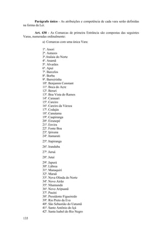 Parágrafo único - As atribuições e competência de cada vara serão definidas
na forma da Lei.
Art. 430 - As Comarcas de primeira Entrância são compostas das seguintes
Varas, numeradas ordinalmente:
a) Comarcas com uma única Vara:
1ª. Anori
2ª. Autazes
3ª.Atalaia do Norte
4ª. Anamã
5ª. Alvarães
6ª. Apuí
7ª. Barcelos
8ª. Borba
9ª. Barreirinha
10ª. Benjamin Constant
11ª. Boca do Acre
12ª. Beruri
13ª. Boa Vista do Ramos
14ª. Carauari
15ª. Careiro
16ª. Careiro da Várzea
17ª. Codajás
18ª. Canutama
19ª. Caapiranga
20ª. Eirunepé
21ª. Envira
22ª. Fonte Boa
23ª. Ipixuna
24ª. Itamarati
25ª. Itapiranga
26ª. Iranduba
27ª. Juruá
28ª. Jutaí
29ª. Japurá
30ª. Lábrea
31ª. Manaquiri
32ª. Maraã
33ª. Nova Olinda do Norte
34ª. Novo Airão
35ª. Nhamundá
36ª. Novo Aripuanã
37ª. Pauini
38ª. Presidente Figueiredo
39ª. Rio Preto da Eva
40ª. São Sebastião do Uatumã
41ª. Santo Antônio do Içá
42ª. Santa Isabel do Rio Negro
135
 