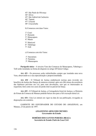 43ª. São Paulo de Olivença
44ª. Silves
45ª. São Gabriel da Cachoeira
46ª. Tapauá
47ª. Urucará
48ª. Urucurituba
b) Comarcas com duas Varas:
1ª. Coari
2ª. Humaitá
3ª. Manacapuru
4ª. Maués
5ª. Manicoré
6ª. Tabatinga
7ª. Tefé
c) Comarcas com três Varas:
1ª. Itacoatiara
2ª. Parintins
3ª. Manacapuru
Parágrafo único - A terceira Vara das Comarcas de Manacapuru, Tabatinga e
Tefé serão instaladas na forma do disposto no artigo 429 deste Código.
Art. 431 - Os processos serão redistribuídos sempre que instalada uma nova
Vara, observando-se a sua especialização e proporcionalidade.
Art. 432 - O Tribunal de Justiça estabelecerá normas para reversão em
benefício da Justiça das fianças de natureza criminal, após seis (06) meses da ocorrência
das hipóteses previstas em Lei, para suas devoluções, sem que os interessados as
requeiram, bem como nos casos de perda total ou parcial da fiança.
Art. 433 - O Tribunal de Justiça, a Corregedoria Geral de Justiça e a Diretoria
do Fórum da Comarca de Manaus poderão baixar atos para a fiel execução desta Lei.
Art. 434 - Esta Lei entrará em vigor na data de sua publicação, revogadas as
disposições em contrário.
GABINETE DO GOVERNADOR DO ESTADO DO AMAZONAS, em
Manaus, 23 de janeiro de 1997.
AMAZONINO ARMANDO MENDES
Governador do Estado
ROBÉRIO DOS SANTOS PEREIRA BRAGA
Secretário de Estado Chefe da Casa Civil
136
 