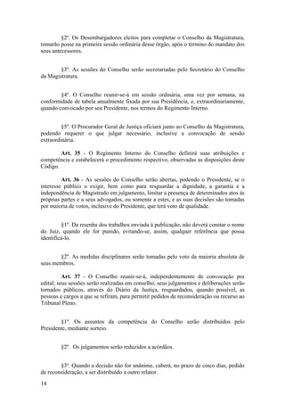 §2º. Os Desembargadores eleitos para completar o Conselho da Magistratura,
tomarão posse na primeira sessão ordinária desse órgão, após o término do mandato dos
seus antecessores.
§3º. As sessões do Conselho serão secretariadas pelo Secretário do Conselho
da Magistratura.
§4º. O Conselho reunir-se-á em sessão ordinária, uma vez por semana, na
conformidade de tabela anualmente fixada por sua Presidência, e, extraordinariamente,
quando convocado por seu Presidente, nos termos do Regimento Interno.
§5º. O Procurador Geral de Justiça oficiará junto ao Conselho da Magistratura,
podendo requerer o que julgar necessário, inclusive a convocação de sessão
extraordinária.
Art. 35 - O Regimento Interno do Conselho definirá suas atribuições e
competência e estabelecerá o procedimento respectivo, observadas as disposições deste
Código.
Art. 36 - As sessões do Conselho serão abertas, podendo o Presidente, se o
interesse público o exigir, bem como para resguardar a dignidade, a garantia e a
independência de Magistrado em julgamento, limitar a presença de determinados atos às
próprias partes e a seus advogados, ou somente a estes, e as suas decisões são tomadas
por maioria de votos, inclusive do Presidente, que terá voto de qualidade.
§1º. Da resenha dos trabalhos enviada à publicação, não deverá constar o nome
do Juiz, quando ele for punido, evitando-se, assim, qualquer referência que possa
identificá-lo.
§2º. As medidas disciplinares serão tomadas pelo voto da maioria absoluta de
seus membros.
Art. 37 - O Conselho reunir-se-á, independentemente de convocação por
edital; seus sessões serão realizadas em conselho; seus julgamentos e deliberações serão
tornados públicos, através do Diário da Justiça, resguardados, quando possível, as
pessoas e cargos a que se refiram, para permitir pedidos de reconsideração ou recurso ao
Tribunal Pleno.
§1º. Os assuntos da competência do Conselho serão distribuídos pelo
Presidente, mediante sorteio.
§2º. Os julgamentos serão reduzidos a acórdãos.
§3º. Quando a decisão não for unânime, caberá, no prazo de cinco dias, pedido
de reconsideração, a ser distribuído a outro relator.
14
 
