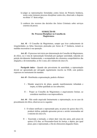 k) julgar as representações formuladas contra Juízes de Primeira Instância,
assim como instaurar processo disciplinar contra eles, observado o disposto
na alínea “e” deste artigo;
l) conhecer dos recursos das decisões dos Juízes Criminais sobre serviços
externos de presos.
SUBSEÇÃO III
Do Processo Disciplinar no Conselho da
Magistratura
Art. 41 - O Conselho da Magistratura, sempre que tiver conhecimento de
irregularidades ou faltas funcionais praticadas por Juízes de 1ª Instância, tomará as
medidas necessárias à sua apuração.
Art. 42 - O processo terá início por determinação do Conselho da Magistratura,
de ofício, ou à vista de representação formulada por qualquer autoridade, reduzida em
petição devidamente fundamentada, e acompanhada dos elementos comprobatórios das
alegações, e de testemunhas, se for o caso, até o número de cinco (5).
Parágrafo único - Quando não proveniente de autoridade, a representação
deverá ser apresentada por advogado regularmente inscrito na OAB, com poderes
expressos no instrumento do mandato.
Art. 43 - Distribuída a representação, poderá o Relator:
I - Mandar arquivá-la de plano, quando manifestamente infundada e
inepta, ou faltar qualidade ao seu subscritor;
II - Propor ao Conselho da Magistratura o arquivamento liminar, ao
considerar manifesta a sua improcedência.
Art. 44 - Não sendo arquivada liminarmente a representação, ou no caso de
procedimento de ofício, observar-se-á o seguinte:
I - O relator notificará o representado para, no prazo de quinze dias (15),
produzir defesa, podendo apresentar provas e arrolar testemunhas até
o máximo de cinco (5);
II - Encerrada a instrução, o relator dará vista dos autos, pelo prazo de
quinze (15) dias, ao Procurador-Geral de Justiça, e depois, por igual
prazo, para o representado, a fim de oferecerem alegações finais;
16
 