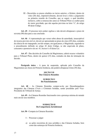III - Decorridos os prazos aludidos no inciso anterior, o Relator, dentro de
vinte (20) dias, impreterivelmente, deverá levar o feito a julgamento
na primeira reunião do Conselho, que se seguir, o qual decidirá,
inclusive, sobre a remessa dos autos ao Tribunal Pleno se couber pena
de maior gravidade, que não aquelas previstas na letra “e”, do artigo
40 deste Código.
Art. 45 - O processo terá caráter sigiloso e não deverá ultrapassar o prazo de
noventa (90) dias para a sua conclusão.
Art. 46 - A representação que versar sobre abuso de autoridade, insusceptível
de recurso previsto em Lei, deverá ser apresentada no prazo de cinco (05) dias, contados
da ciência do ato impugnado, ouvido sempre, em igual prazo, o Magistrado, seguindo-se
o procedimento definido no artigo 42 deste Código, se não arquivada de plano,
consoante o permissivo do art. 43, incisos I e II desta Lei.
Art. 47 - Das decisões do Conselho da Magistratura, caberá recurso voluntário
para o Tribunal Pleno, dentro de quinze (15) dias, contados da data da intimação da
decisão.
Parágrafo único - A pena de suspensão, aplicada pelo Conselho da
Magistratura aos Juízes de Primeira Instância, não poderá ultrapassar trinta (30) dias.
SEÇÃO VII
Das Câmaras Reunidas
SUBSEÇÃO I
Do Funcionamento
Art. 48 - As Câmaras Reunidas compor-se-ão por Desembargadores
integrantes das Câmaras Cíveis e Criminais Isoladas, sendo presididas pelo Vice-
Presidente do Tribunal de Justiça.
Art. 49 - As Câmaras Reunidas funcionarão com a presença mínima de metade
mais um de seus membros.
SUBSEÇÃO II
Da Competência Jurisdicional
Art. 50 - Compete às Câmaras Reunidas:
I - Processar e julgar:
a) as ações rescisórias de seus acórdãos e das Câmaras Isoladas, bem
como das sentenças de Primeira Instância;
17
 