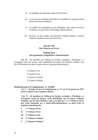 f) os mandados de segurança contra atos de Juízes;
g) os recursos de sentenças proferidas em mandado de segurança pelos
Juízes de Primeira Instância;
h) os conflitos de competência ou de atribuições entre Juízes Cíveis ou
Criminais, ou entre estes e autoridades administrativas.
III - Executar, no que couber, suas decisões, podendo delegar a inferior
instância a prática de atos não decisórios.
SEÇÃO VIII
Das Câmaras em Geral
SUBSEÇÃO I
Da organização, competência e funcionamento
Art. 51 - Os Membros do Tribunal de Justiça, excluídos o Presidente e o
Corregedor Geral de Justiça, serão distribuídos em quatro (4) Câmaras Isoladas, com
três (3) Membros em cada, as quais terão as seguintes denominações:
1ª Câmara Cível
2ª Câmara Cível
1ª Câmara Criminal
2ª Câmara Criminal
Modificado pela Lei Complementar n.º 36/2004.
Art. 3.º - O artigo 51 da Lei Complementar n.º 17, de 23 de janeiro de 1997,
passa a vigorar com a seguinte redação:
“Art. 51 - Os membros do Tribunal de Justiça, excluídos o Presidente e o
Corregedor Geral de Justiça, serão distribuídos em 05 (cinco) Câmaras
Isoladas, com 03 (três) Membros cada, à exceção da 1.ª e 2.ª Câmaras Cíveis,
que serão integradas por 4 (quatro)Desembargadores, as quais terão as
seguintes denominações:
I - 1.ª Câmara Cível;
II - 2.ª Câmara Cível;
III - 3.ª Câmara Cível;
IV - 1.ª Câmara Criminal;
V - 2.ª Câmara Criminal.”
19
 