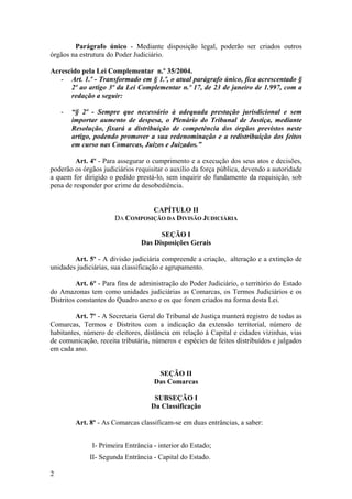 Parágrafo único - Mediante disposição legal, poderão ser criados outros
órgãos na estrutura do Poder Judiciário.
Acrescido pela Lei Complementar n.º 35/2004.
- Art. 1.º - Transformado em § 1.º, o atual parágrafo único, fica acrescentado §
2º ao artigo 3º da Lei Complementar n.º 17, de 23 de janeiro de 1.997, com a
redação a seguir:
- “§ 2º - Sempre que necessário à adequada prestação jurisdicional e sem
importar aumento de despesa, o Plenário do Tribunal de Justiça, mediante
Resolução, fixará a distribuição de competência dos órgãos previstos neste
artigo, podendo promover a sua redenominação e a redistribuição dos feitos
em curso nas Comarcas, Juízos e Juizados.”
Art. 4º - Para assegurar o cumprimento e a execução dos seus atos e decisões,
poderão os órgãos judiciários requisitar o auxílio da força pública, devendo a autoridade
a quem for dirigido o pedido prestá-lo, sem inquirir do fundamento da requisição, sob
pena de responder por crime de desobediência.
CAPÍTULO II
DA COMPOSIÇÃO DA DIVISÃO JUDICIÁRIA
SEÇÃO I
Das Disposições Gerais
Art. 5º - A divisão judiciária compreende a criação, alteração e a extinção de
unidades judiciárias, sua classificação e agrupamento.
Art. 6º - Para fins de administração do Poder Judiciário, o território do Estado
do Amazonas tem como unidades judiciárias as Comarcas, os Termos Judiciários e os
Distritos constantes do Quadro anexo e os que forem criados na forma desta Lei.
Art. 7º - A Secretaria Geral do Tribunal de Justiça manterá registro de todas as
Comarcas, Termos e Distritos com a indicação da extensão territorial, número de
habitantes, número de eleitores, distância em relação à Capital e cidades vizinhas, vias
de comunicação, receita tributária, números e espécies de feitos distribuídos e julgados
em cada ano.
SEÇÃO II
Das Comarcas
SUBSEÇÃO I
Da Classificação
Art. 8º - As Comarcas classificam-se em duas entrâncias, a saber:
I- Primeira Entrância - interior do Estado;
II- Segunda Entrância - Capital do Estado.
2
 