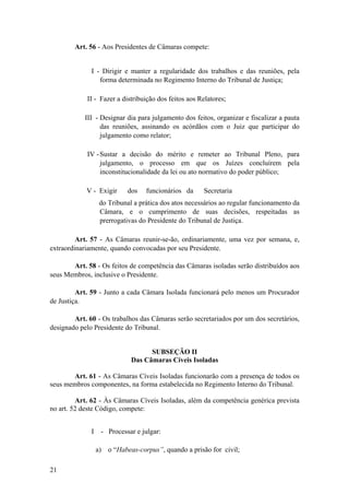 Art. 56 - Aos Presidentes de Câmaras compete:
I - Dirigir e manter a regularidade dos trabalhos e das reuniões, pela
forma determinada no Regimento Interno do Tribunal de Justiça;
II - Fazer a distribuição dos feitos aos Relatores;
III - Designar dia para julgamento dos feitos, organizar e fiscalizar a pauta
das reuniões, assinando os acórdãos com o Juiz que participar do
julgamento como relator;
IV -Sustar a decisão do mérito e remeter ao Tribunal Pleno, para
julgamento, o processo em que os Juízes concluírem pela
inconstitucionalidade da lei ou ato normativo do poder público;
V - Exigir dos funcionários da Secretaria
do Tribunal a prática dos atos necessários ao regular funcionamento da
Câmara, e o cumprimento de suas decisões, respeitadas as
prerrogativas do Presidente do Tribunal de Justiça.
Art. 57 - As Câmaras reunir-se-ão, ordinariamente, uma vez por semana, e,
extraordinariamente, quando convocadas por seu Presidente.
Art. 58 - Os feitos de competência das Câmaras isoladas serão distribuídos aos
seus Membros, inclusive o Presidente.
Art. 59 - Junto a cada Câmara Isolada funcionará pelo menos um Procurador
de Justiça.
Art. 60 - Os trabalhos das Câmaras serão secretariados por um dos secretários,
designado pelo Presidente do Tribunal.
SUBSEÇÃO II
Das Câmaras Cíveis Isoladas
Art. 61 - As Câmaras Cíveis Isoladas funcionarão com a presença de todos os
seus membros componentes, na forma estabelecida no Regimento Interno do Tribunal.
Art. 62 - Às Câmaras Cíveis Isoladas, além da competência genérica prevista
no art. 52 deste Código, compete:
I - Processar e julgar:
a) o “Habeas-corpus”, quando a prisão for civil;
21
 