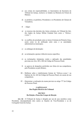 c) nos crimes de responsabilidade, os funcionários da Secretaria do
Tribunal de Justiça, inclusive os lotados na Diretoria do Fórum de
Manaus;
d) os prefeitos, ex-prefeitos, Presidentes e ex-Presidentes de Câmara de
Vereadores;
II - Julgar:
a) os recursos das decisões dos Juízes criminais, do Tribunal do Júri,
dos órgãos da Justiça Militar Estadual bem como o “Habeas-
corpus”;
b) os conflitos de jurisdição entre os Juízes Criminais de Primeiro Grau,
assim como os de atribuição entre estes e as autoridades
administrativas municipais;
c) os embargos de declaração;
d) as reclamações opostas à falta de recurso específico;
e) as reclamações interpostas contra a aplicação das penalidades
previstas nos Arts. 801 e 802 do Código de Processo Penal;
f) os agravos de despachos proferidos nos feitos de sua competência,
pelo Presidente ou pelo Relator;
III - Deliberar sobre o indeferimento liminar de “Habeas-corpus”, na
hipótese do Art. 663 do Código de Processo Penal, em causas de sua
competência.
IV - Determinar a realização do exame previsto no artigo 777 do Código
de Processo Penal.
CAPÍTULO IV
Dos Órgãos Diretivos do Tribunal
SEÇÃO I
Da Eleição e Posse dos Cargos de Direção
Art. 66 - O Tribunal de Justiça é dirigido por um de seus membros como
Presidente, desempenhando dois outros as funções de Vice-Presidente e as de
Corregedor Geral de Justiça.
23
 