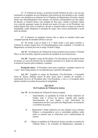 §1º. O Tribunal de Justiça, na primeira Sessão Plenária do mês e ano em que
terminarem os mandatos de seus dirigentes, pela maioria de seus membros e por votação
secreta, com obediência ao disposto na Lei Orgânica da Magistratura Nacional, elegerá
dentre seus Desembargadores mais antigos, em número correspondente aos dos cargos
de direção, os titulares destes, com mandato de dois anos, vedada a reeleição. Quem
tiver exercido quaisquer cargos de direção por quatro (4) anos, ou de Presidente, não
poderá figurar mais entre os elegíveis, até que se esgotem todos os nomes na ordem de
antigüidade, sendo obrigatória a aceitação do cargo, salvo recusa manifestada e aceita
antes da eleição.
§2º. O disposto no parágrafo anterior não se aplica ao membro eleito para
completar período de mandato inferior a um ano.
§3º. Na sessão a que se refere o § 1.º deste artigo e com iguais cautelas, o
Tribunal de Justiça elegerá dois (2) Desembargadores para completar o Conselho da
Magistratura, na forma prevista no artigo 34 deste Código.
Art. 67 - Os dirigentes do Tribunal de Justiça tomarão posse perante o Tribunal
Pleno, no dia 4 de julho, seguinte ao término do mandato de seus antecessores.
Art. 68 - Vagando o cargo de Presidente, Vice-Presidente ou Corregedor Geral
de Justiça, no curso do primeiro ano de mandato, proceder-se-á, dentro de uma semana,
à eleição do sucessor para completar o mandato.
Parágrafo único - O Presidente eleito para completar o mandato anterior do
“caput” deste artigo poderá ser reconduzido para o período subseqüente.
Art. 69 - Vagando os cargos de Presidente, Vice-Presidente e Corregedor
Geral de Justiça, faltando menos de doze meses para o término do mandato, a
substituição far-se-á, do Presidente pelo Vice-Presidente, e este e o Corregedor pelos
demais membros na ordem decrescente de antigüidade.
SEÇÃO II
Do Presidente do Tribunal de Justiça
Art. 70 - Ao Presidente do Tribunal de Justiça compete:
I - Superintender, na qualidade de Chefe do Poder Judiciário do
Estado, todo o serviço da Justiça, velando pelo regular
funcionamento de seus órgãos e pela observância do
cumprimento do dever por parte dos Magistrados, serventuários
e servidores de justiça;
II - Representar o Poder Judiciário em suas relações com os demais
Poderes e corresponder-se com as autoridades públicas sobre
todos os assuntos que se relacionem com a administração da
Justiça;
III - Dirigir os trabalhos do Tribunal de Justiça, presidir as reuniões do
Tribunal Pleno e do Conselho da Magistratura, mantendo a
24
 