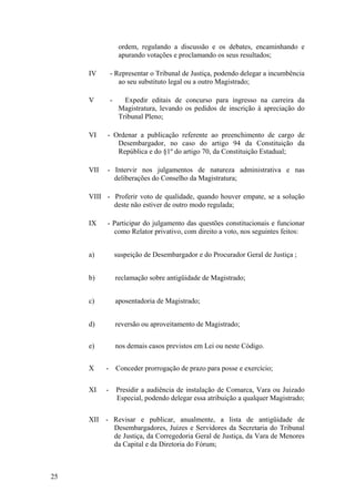 ordem, regulando a discussão e os debates, encaminhando e
apurando votações e proclamando os seus resultados;
IV - Representar o Tribunal de Justiça, podendo delegar a incumbência
ao seu substituto legal ou a outro Magistrado;
V - Expedir editais de concurso para ingresso na carreira da
Magistratura, levando os pedidos de inscrição à apreciação do
Tribunal Pleno;
VI - Ordenar a publicação referente ao preenchimento de cargo de
Desembargador, no caso do artigo 94 da Constituição da
República e do §1º do artigo 70, da Constituição Estadual;
VII - Intervir nos julgamentos de natureza administrativa e nas
deliberações do Conselho da Magistratura;
VIII - Proferir voto de qualidade, quando houver empate, se a solução
deste não estiver de outro modo regulada;
IX - Participar do julgamento das questões constitucionais e funcionar
como Relator privativo, com direito a voto, nos seguintes feitos:
a) suspeição de Desembargador e do Procurador Geral de Justiça ;
b) reclamação sobre antigüidade de Magistrado;
c) aposentadoria de Magistrado;
d) reversão ou aproveitamento de Magistrado;
e) nos demais casos previstos em Lei ou neste Código.
X - Conceder prorrogação de prazo para posse e exercício;
XI - Presidir a audiência de instalação de Comarca, Vara ou Juizado
Especial, podendo delegar essa atribuição a qualquer Magistrado;
XII - Revisar e publicar, anualmente, a lista de antigüidade de
Desembargadores, Juízes e Servidores da Secretaria do Tribunal
de Justiça, da Corregedoria Geral de Justiça, da Vara de Menores
da Capital e da Diretoria do Fórum;
25
 