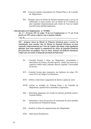 XIII - Convocar reunião extraordinária do Tribunal Pleno e do Conselho
da Magistratura;
XIV - Designar Juízes de Direito de Primeira Entrância para o serviço de
substituição ou para auxiliar Juiz de Direito de 2ª Entrância ou
para responder temporariamente pelo titular de Vara na Capital
que dela esteja afastado legalmente;
- Alterado pela Lei Complementar n.º 35/2004.
- Art. 2.º - O inciso XIV do artigo 70 da Lei Complementar n.º 17, de 23 de
janeiro de 1997, passa a vigorar com a seguinte redação:
- “Art.70.....................................................................................................................
................................................................................................................................
XIV - designar Juízes de Direito de Primeira Entrância para o serviço de
substituição, para auxiliar Juiz de Direito de Segunda Entrância ou para
responder temporariamente por Vara da Capital cujo titular esteja legalmente
afastado, bem como ampliar a competência dos Juízes de Segunda Entrância
para funcionar em qualquer Vara ou Juízo, inclusive da Primeira Entrância,
sempre que necessário à adequada prestação jurisdicional.”
.................................................................................................................................
XV - Conceder licenças e férias aos Magistrados, serventuários e
funcionários de Justiça, devendo aprovar, sempre que possível, a
respectiva tabela anual, podendo alterá-la segundo a necessidade
do serviço;
XVI - Conceder licença para casamento, nas hipóteses do artigo 183,
inciso XVI, do Código Civil Brasileiro;
XVII - Arbitrar e determinar o pagamento de diárias e ajudas de custo;
XVIII- Assinar os acórdãos do Tribunal Pleno e do Conselho da
Magistratura, quando houver presidido o julgamento;
XIX - Determinar pagamento em virtude de sentença proferida contra a
Fazenda Pública;
XX - Determinar o início do processo de restauração de autos perdidos
na Secretaria do Tribunal de Justiça;
XXI - Justificar as faltas de comparecimento dos Magistrados;
XXII - Impor penas disciplinares;
26
 