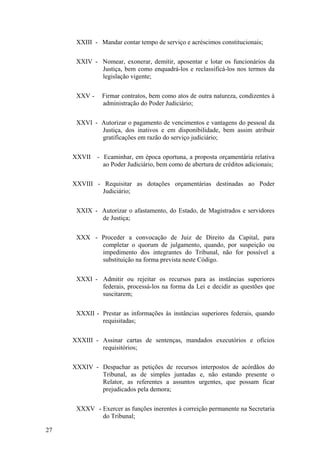 XXIII - Mandar contar tempo de serviço e acréscimos constitucionais;
XXIV - Nomear, exonerar, demitir, aposentar e lotar os funcionários da
Justiça, bem como enquadrá-los e reclassificá-los nos termos da
legislação vigente;
XXV - Firmar contratos, bem como atos de outra natureza, condizentes à
administração do Poder Judiciário;
XXVI - Autorizar o pagamento de vencimentos e vantagens do pessoal da
Justiça, dos inativos e em disponibilidade, bem assim atribuir
gratificações em razão do serviço judiciário;
XXVII - Ecaminhar, em época oportuna, a proposta orçamentária relativa
ao Poder Judiciário, bem como de abertura de créditos adicionais;
XXVIII - Requisitar as dotações orçamentárias destinadas ao Poder
Judiciário;
XXIX - Autorizar o afastamento, do Estado, de Magistrados e servidores
de Justiça;
XXX - Proceder a convocação de Juiz de Direito da Capital, para
completar o quorum de julgamento, quando, por suspeição ou
impedimento dos integrantes do Tribunal, não for possível a
substituição na forma prevista neste Código.
XXXI - Admitir ou rejeitar os recursos para as instâncias superiores
federais, processá-los na forma da Lei e decidir as questões que
suscitarem;
XXXII - Prestar as informações às instâncias superiores federais, quando
requisitadas;
XXXIII - Assinar cartas de sentenças, mandados executórios e ofícios
requisitórios;
XXXIV - Despachar as petições de recursos interpostos de acórdãos do
Tribunal, as de simples juntadas e, não estando presente o
Relator, as referentes a assuntos urgentes, que possam ficar
prejudicados pela demora;
XXXV - Exercer as funções inerentes à correição permanente na Secretaria
do Tribunal;
27
 