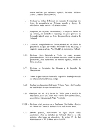 outras medidas que reclamem urgência, inclusive “Hábeas-
corpus”, durante férias coletivas;
L - Conhecer do pedido de liminar, em mandado de segurança, nos
feitos de competência do Tribunal, quando a demora de
distribuição puder frustrar a eficácia da medida;
LI - Suspender, em despacho fundamentado, a execução de liminar ou
de sentença, em mandado de segurança, nos casos previstos na
legislação federal, salvo nos feitos de competência originária do
Tribunal;
LII - Autorizar, a requerimento do credor preterido no seu direito de
preferência, e depois de ouvido o Procurador Geral da Justiça, o
seqüestro a que se refere o Art. 100, §2º, da Constituição Federal;
LIII - Designar Juízes Criminais e Cíveis, em escala semanal,
juntamente com o Escrivão e demais servidores de Ofício, como
plantonistas, para atendimento de máxima urgência, durante as
férias coletivas;
LIV - Designar os Secretários das Câmaras e do Conselho da
Magistratura;
LV - Tomar as providências necessárias à apuração de irregularidades
ou faltas dos funcionários de Justiça;
LVI - Realizar sessões extraordinárias do Tribunal Pleno e do Conselho
da Magistratura, sempre que necessário;
LVII - Designar até três (03) Juízes de Direito para o serviço da
Presidência, e dois (02) Juízes para o serviço da Vice-Presidência,
estes últimos indicados pelo Vice- Presidente;
LVIII - Designar o Juiz que exercer as funções de Distribuidor e Diretor
do Fórum, nas Comarcas do interior com mais de uma Vara;
LIX - Mandar publicar, mensalmente, no órgão oficial, dados
estatísticos sobre os trabalhos do Tribunal relativos ao mês
anterior, observadas as disposições do artigo 37 da Lei
Complementar nº 35, de 14 de março de 1979;
29
 