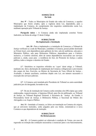 SUBSEÇÃO II
Da Sede
Art. 9º - Todos os Municípios do Estado são sedes de Comarcas, e aqueles
Municípios que forem criados, após a vigência desta Lei, dependerão, para a
implantação da Comarca, do cumprimento dos requisitos estabelecidos nesta Lei,
mediante apuração pelo Tribunal de Justiça.
Parágrafo único - A Comarca ainda não implantada constitui Termo
Judiciário, na forma do artigo 13 deste Código.
SUBSEÇÃO III
Da Implantação e Instalação
Art. 10 - Para a implantação e a instalação de Comarcas, o Tribunal de
Justiça verificará se a sede do Município, candidato a Comarca, possui prédio destinado
ao Fórum local, com dependência para gabinete do Juiz, sala de audiências, sala para o
Ministério Público, sala para Defensores Públicos; dependência para o Cartório,
inclusive, o Cartório eleitoral, além de outras dependências necessárias aos serviços
judiciais e, ainda, casas para a residência do Juiz, do Promotor de Justiça e cadeia
pública, todos a integrar o domínio do Estado.
§1º. Satisfeitos os requisitos referidos no ‘caput’ deste artigo, o Tribunal,
mediante ato, fará a declaração de implantação da Comarca e diligenciará o provimento
dos cargos de Juiz, Escrivão, ou Diretor de Secretaria de Vara, Oficial de Justiça -
Avaliador, e demais auxiliares, conforme dispõe esta Lei, em número necessário à
execução dos serviços judiciais.
§2º. A Comarca será instalada pelo Presidente do Tribunal ou outra autoridade
judiciária por ele designada, lavrando-se ata.
§3º. Da ata de instalação da Comarca serão extraídas oito (08) cópias que serão
endereçadas, respectivamente, à Imprensa Oficial, para fim de publicação; ao Tribunal
de Justiça; ao Tribunal Regional Eleitoral; à Secretaria de Justiça do Estado; à
Procuradoria Geral de Justiça; à Defensoria Pública, à Seccional da Ordem dos
Advogados e ao Arquivo Público.
Art. 11 - Instalada a Comarca, os feitos em tramitação na Comarca de origem,
que já estiverem instruídos, serão julgados pelo seu titular, remetendo-se à nova
Comarca os que dependerem de instrução.
SUBSEÇÃO IV
Do Rebaixamento
Art. 12 - A Comarca poderá ser rebaixada à condição de Termo, em caso de
regressão ou extinção das condições necessárias e essenciais para o seu funcionamento,
3
 