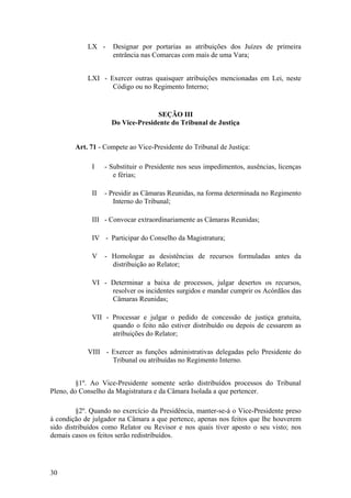 LX - Designar por portarias as atribuições dos Juízes de primeira
entrância nas Comarcas com mais de uma Vara;
LXI - Exercer outras quaisquer atribuições mencionadas em Lei, neste
Código ou no Regimento Interno;
SEÇÃO III
Do Vice-Presidente do Tribunal de Justiça
Art. 71 - Compete ao Vice-Presidente do Tribunal de Justiça:
I - Substituir o Presidente nos seus impedimentos, ausências, licenças
e férias;
II - Presidir as Câmaras Reunidas, na forma determinada no Regimento
Interno do Tribunal;
III - Convocar extraordinariamente as Câmaras Reunidas;
IV - Participar do Conselho da Magistratura;
V - Homologar as desistências de recursos formuladas antes da
distribuição ao Relator;
VI - Determinar a baixa de processos, julgar desertos os recursos,
resolver os incidentes surgidos e mandar cumprir os Acórdãos das
Câmaras Reunidas;
VII - Processar e julgar o pedido de concessão de justiça gratuita,
quando o feito não estiver distribuído ou depois de cessarem as
atribuições do Relator;
VIII - Exercer as funções administrativas delegadas pelo Presidente do
Tribunal ou atribuídas no Regimento Interno.
§1º. Ao Vice-Presidente somente serão distribuídos processos do Tribunal
Pleno, do Conselho da Magistratura e da Câmara Isolada a que pertencer.
§2º. Quando no exercício da Presidência, manter-se-á o Vice-Presidente preso
à condição de julgador na Câmara a que pertence, apenas nos feitos que lhe houverem
sido distribuídos como Relator ou Revisor e nos quais tiver aposto o seu visto; nos
demais casos os feitos serão redistribuídos.
30
 