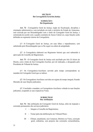 SEÇÃO IV
Da Corregedoria Geral da Justiça
SUBSEÇÃO I
Da Organização
Art. 72 - Corregedoria Geral da Justiça, órgão de fiscalização, disciplina e
orientação administrativa, com jurisdição em todo o território do Estado do Amazonas,
será exercida por um Desembargador com o título de Corregedor Geral da Justiça, e
estruturada de acordo com o quadro constante do Anexo I desta Lei, cujas funções serão
definidas no regimento interno da Corregedoria.
§1º. O Corregedor Geral de Justiça, em suas faltas e impedimentos, será
substituído pelo Desembargador que se lhe seguir na ordem da antigüidade.
§2º. A Corregedoria elaborará seu Regimento Interno que será submetido à
aprovação do Conselho da Magistratura.
Art. 73 - O Corregedor Geral de Justiça será auxiliado por três (3) Juízes de
Direito, com o título de Juiz Corregedor-Auxiliar, por ele indicados, e designados pelo
Presidente do Tribunal de Justiça.
§1º. Os Corregedores-Auxiliares servirão pelo tempo correspondente ao
mandato do Corregedor Geral que os indicar.
§2º. Os Corregedores-Auxiliares servirão em regime de tempo integral, ficando
liberados de suas funções judicantes;
§3º. Concluído o mandato, os Corregedores-Auxiliares voltarão às suas funções
judicantes, ocupando as suas respectivas Varas.
SUBSEÇÃO II
Das Atribuições
Art. 74 - São atribuições do Corregedor Geral de Justiça, além da inspeção e
correição permanentes dos serviços judiciários:
I - Integrar o Conselho da Magistratura;
II - Tomar parte das deliberações do Tribunal Pleno;
III - Efetuar, anualmente, nas Comarcas, Distritos ou Varas, correição
geral, ordinárias, sem prejuízo das correições extraordinárias,
31
 
