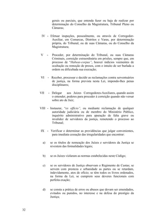 gerais ou parciais, que entenda fazer ou haja de realizar por
determinação do Conselho da Magistratura, Tribunal Pleno ou
Câmaras;
IV - Efetuar inspeções, pessoalmente, ou através de Corregedor-
Auxiliar, em Comarcas, Distritos e Varas, por determinação
própria, do Tribunal, ou de suas Câmaras, ou do Conselho da
Magistratura;
V - Proceder, por determinação do Tribunal, ou suas Câmaras
Criminais, correição extraordinária em prisões, sempre que, em
processo de “Habeas-corpus”, houver indícios veementes de
ocultação ou remoção de presos, com o intuito de ser burlada a
ordem ou dificultada sua execução;
VI - Receber, processar e decidir as reclamações contra serventuários
de justiça, na forma prevista nesta Lei, impondo-lhes penas
disciplinares;
VII - Delegar aos Juízes Corregedores-Auxiliares, quando assim
o entender, poderes para proceder à correição quando não versar
sobre ato de Juiz;
VIII - Instaurar, “ex officio”, ou mediante reclamação de qualquer
autoridade judiciária ou de membro do Ministério Público,
inquérito administrativo para apuração de falta grave ou
invalidez de servidores da justiça, remetendo o processo ao
Tribunal;
IX - Verificar e determinar as providências que julgar convenientes,
para imediata cessação das irregularidades que encontrar:
a) se os títulos de nomeação dos Juízes e servidores da Justiça se
revestem das formalidades legais;
b) se os Juízes violaram as normas estabelecidas neste Código;
c) se os servidores de Justiça observam o Regimento de Custas; se
servem com presteza e urbanidade as partes ou se retardam,
indevidamente, atos de ofício; se têm todos os livros ordenados,
na forma da Lei, se cumprem seus deveres funcionais com
perfeita exação;
d) se consta a prática de erros ou abusos que devam ser emendados,
evitados ou punidos, no interesse e na defesa do prestígio da
Justiça;
32
 