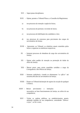 XVI - Impor penas disciplinares;
XVII - Opinar, perante o Tribunal Pleno e o Conselho da Magistratura:
a) nos processos de remoção e opção de Juízes;
b) nos processos de permuta e reversão de Juízes;
c) nos processos de habilitação dos candidatos a Juiz;
d) nos processos de concursos para provimento dos cargos de
serventuários da Justiça.
XVIII - Apresentar, ao Tribunal, os relatórios anuais remetidos pelos
Juízes e organizar as estatísticas respectivas;
IX - Instaurar processos de abandono de cargo dos serventuários de
Justiça;
XX - Opinar sobre pedido de remoção ou promoção de titular de
ofício de Justiça;
XXI - Marcar prazo, para serem expedidas certidões a cargo da
Corregedoria e dos Ofícios de Justiça;
XXII - Instaurar sindicância, visando ao afastamento “ex offício” até
sessenta (60) dias de serventuários de Justiça;
XXIII - Propor ao Tribunal declaração de regime de exceção de qualquer
Comarca;
XXIV - Baixar provimentos e instruções
necessários ao bom funcionamento da Justiça, na esfera de sua
competência;
XXV - Visitar as cadeias públicas, ou estabelecimentos penais,
adotando medidas de sua competência, concedendo “Habeas-
corpus”, se for o caso;
34
 