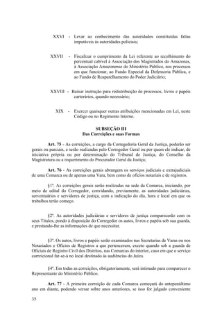 XXVI - Levar ao conhecimento das autoridades constituídas faltas
imputáveis às autoridades policiais;
XXVII - Fiscalizar o cumprimento da Lei referente ao recolhimento do
percentual cabível à Associação dos Magistrados do Amazonas,
à Associação Amazonense do Ministério Público, nos processos
em que funcionar, ao Fundo Especial da Defensoria Pública, e
ao Fundo de Reaparelhamento do Poder Judiciário;
XXVIII - Baixar instrução para redistribuição de processos, livros e papéis
cartorários, quando necessário;
XIX - Exercer quaisquer outras atribuições mencionadas em Lei, neste
Código ou no Regimento Interno.
SUBSEÇÃO III
Das Correições e suas Formas
Art. 75 - As correições, a cargo da Corregedoria Geral da Justiça, poderão ser
gerais ou parciais, e serão realizadas pelo Corregedor Geral ou por quem ele indicar, de
iniciativa própria ou por determinação do Tribunal de Justiça, do Conselho da
Magistratura ou a requerimento do Procurador Geral da Justiça;
Art. 76 - As correições gerais abrangem os serviços judiciais e extrajudiciais
de uma Comarca ou de apenas uma Vara, bem como de ofícios notariais e de registros.
§1º. As correições gerais serão realizadas na sede da Comarca, iniciando, por
meio de edital do Corregedor, convidando, previamente, as autoridades judiciárias,
serventuários e servidores de justiça, com a indicação do dia, hora e local em que os
trabalhos terão começo.
§2º. As autoridades judiciárias e servidores de justiça comparecerão com os
seus Títulos, pondo à disposição do Corregedor os autos, livros e papéis sob sua guarda,
e prestando-lhe as informações de que necessitar.
§3º. Os autos, livros e papéis serão examinados nas Secretarias de Varas ou nos
Notariados e Ofícios de Registros a que pertencerem, exceto quando sob a guarda de
Oficiais de Registro Civil dos Distritos, nas Comarcas do interior, caso em que o serviço
correicional far-se-á no local destinado às audiências do Juízo.
§4º. Em todas as correições, obrigatoriamente, será intimado para comparecer o
Representante do Ministério Público.
Art. 77 - A primeira correição de cada Comarca começará do antepenúltimo
ano em diante, podendo versar sobre anos anteriores, se isso for julgado conveniente
35
 