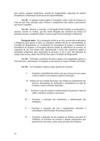 para ordenar qualquer sindicância, emenda de irregularidade, imposição de sanções
disciplinares e instauração de processos de responsabilidade.
Art. 83 - A qualquer tempo poderá o Corregedor voltar à sede da Comarca ou
Vara em que fizer correição, para verificar o cumprimento das ordens e provimentos
que houver expedido.
Art. 84 - Durante a correição, o Corregedor Geral receberá as reclamações e
queixas, escritas ou verbais, que lhe forem dirigidas por auxiliares da Justiça ou
quaisquer pessoas, mandando reduzir a termo as que forem formuladas verbalmente.
Parágrafo único - Se a reclamação referir-se ao Juiz, promovidas sindicâncias
e diligências para apurar os fatos, os elementos colhidos devem ser encaminhados ao
Conselho da Magistratura; se o reclamado for serventuário de justiça, e constatada a
procedência do reclamo, o Corregedor aplicará sanção de advertência ou censura, ou
suspensão de até (15) quinze dias, determinando o envio dos respectivos papéis à
autoridade competente, para instauração de processo, se for o caso. Da aplicação de
sanção cabe recurso, dentro de (10) dez dias, para o Conselho da Magistratura.
Art. 85 - Verificada a existência de autos e papéis com antigüidade superior a
(30) trinta anos, determinará o Corregedor a sua remessa ao Arquivo Público do Estado.
Art. 86 - Ao Corregedor compete, ainda, quando em correição:
I - Examinar a legalidade dos títulos com que servem em seus cargos
e ofícios todos os serventuários sujeitos à correição;
II - Sindicar de sua conduta funcional, com relação ao cumprimento dos
deveres, desempenho de atribuições e permanência na sede da
Comarca, termo ou Distrito Judiciário;
III - Fiscalizar o que diz respeito à administração das pessoas e bens de
órfãos, interditos, ausentes e nascituros;
IV - Fiscalizar a execução dos testamentos e administração das
fundações;
V - Fiscalizar a execução das leis e regulamentos referentes à
arrecadação e administração de heranças jacentes;
VI - Fiscalizar a aplicação de leis estaduais ou federais, por parte de
Tabeliões, na lavratura de escritura e demais instrumentos que
passarem em suas notas, assim como, por parte dos Notários;
37
 