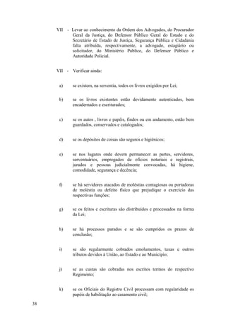 VII - Levar ao conhecimento da Ordem dos Advogados, do Procurador
Geral da Justiça, do Defensor Público Geral do Estado e do
Secretário de Estado de Justiça, Segurança Pública e Cidadania
falta atribuída, respectivamente, a advogado, estagiário ou
solicitador, do Ministério Público, do Defensor Público e
Autoridade Policial.
VII - Verificar ainda:
a) se existem, na serventia, todos os livros exigidos por Lei;
b) se os livros existentes estão devidamente autenticados, bem
encadernados e escriturados;
c) se os autos , livros e papéis, findos ou em andamento, estão bem
guardados, conservados e catalogados;
d) se os depósitos de coisas são seguros e higiênicos;
e) se nos lugares onde devem permanecer as partes, servidores,
serventuários, empregados de ofícios notariais e registrais,
jurados e pessoas judicialmente convocadas, há higiene,
comodidade, segurança e decência;
f) se há servidores atacados de moléstias contagiosas ou portadoras
de moléstia ou defeito físico que prejudique o exercício das
respectivas funções;
g) se os feitos e escrituras são distribuídos e processados na forma
da Lei;
h) se há processos parados e se são cumpridos os prazos de
conclusão;
i) se são regularmente cobrados emolumentos, taxas e outros
tributos devidos à União, ao Estado e ao Município;
j) se as custas são cobradas nos escritos termos do respectivo
Regimento;
k) se os Oficiais do Registro Civil processam com regularidade os
papéis de habilitação ao casamento civil;
38
 