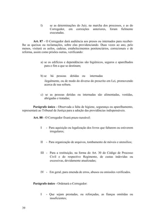 l) se as determinações do Juiz, na marcha dos processos, e as do
Corregedor, em correições anteriores, foram fielmente
executadas.
Art. 87 - O Corregedor dará audiência aos presos ou internados para receber-
lhe as queixas ou reclamações, sobre elas providenciando. Duas vezes ao ano, pelo
menos, visitará os asilos, cadeias, estabelecimentos penitenciários, correcionais e de
reforma, assim como prisões outras, verificando:
a) se os edifícios e dependências são higiênicos, seguros e aparelhados
para o fim a que se destinam;
b) se há pessoas detidas ou internadas
ilegalmente, ou de modo do diverso do prescrito em Lei, promovendo
acerca de sua soltura.
c) se as pessoas detidas ou internadas são alimentadas, vestidas,
abrigadas e tratadas;
Parágrafo único - Observada a falta de higiene, segurança ou aparelhamento,
representará ao Tribunal de Justiça para a adoção das providências indispensáveis.
Art. 88 - O Corregedor fixará prazo razoável:
I - Para aquisição ou legalização dos livros que faltarem ou estiverem
irregulares;
II - Para organização de arquivos, tombamento de móveis e utensílios;
III - Para a restituição, na forma do Art. 30 do Código de Processo
Civil e do respectivo Regimento, de custas indevidas ou
excessivas, devidamente atualizadas;
IV - Em geral, para emenda de erros, abusos ou omissões verificados.
Parágrafo único - Ordenará o Corregedor:
I - Que sejam prestadas, ou reforçadas, as fianças omitidas ou
insuficientes;
39
 