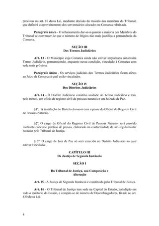 previstas no art. 10 desta Lei, mediante decisão da maioria dos membros do Tribunal,
que definirá o aproveitamento dos serventuários alocados na Comarca rebaixada.
Parágrafo único - O rebaixamento dar-se-á quando a maioria dos Membros do
Tribunal se convencer de que o número de litígios não mais justifica a permanência da
Comarca.
SEÇÃO III
Dos Termos Judiciários
Art. 13 - O Município cuja Comarca ainda não estiver implantada constituirá
Termo Judiciário, permanecendo, enquanto nessa condição, vinculado à Comarca com
sede mais próxima.
Parágrafo único - Os serviços judiciais dos Termos Judiciários ficam afetos
ao Juízo da Comarca à qual estão vinculados.
SEÇÃO IV
Dos Distritos Judiciários
Art. 14 - O Distrito Judiciário constitui unidade do Termo Judiciário e terá,
pelo menos, um ofício de registro civil de pessoas naturais e um Juizado de Paz.
§1º. A instalação do Distrito dar-se-á com a posse do Oficial do Registro Civil
de Pessoas Naturais.
§2º. O cargo de Oficial do Registro Civil de Pessoas Naturais será provido
mediante concurso público de provas, elaborado na conformidade de ato regulamentar
baixado pelo Tribunal de Justiça.
§ 3º. O cargo de Juiz de Paz só será exercido no Distrito Judiciário ao qual
estiver vinculado.
CAPÍTULO III
Da Justiça de Segunda Instância
SEÇÃO I
Do Tribunal de Justiça, sua Composição e
Alteração
Art. 15 - A Justiça de Segunda Instância é constituída pelo Tribunal de Justiça.
Art. 16 - O Tribunal de Justiça tem sede na Capital do Estado, jurisdição em
todo o território do Estado, e compõe-se de número de Desembargadores, fixado no art.
430 desta Lei.
4
 