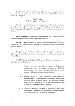 Art. 91 - O Conselho da Magistratura, mediante provimento, expedirá, para os
casos especiais, as instruções que se fizerem precisas ao melhor desempenho das
funções do Corregedor.
CAPÍTULO V
Da Escola Superior da Magistratura
Art. 92 - A Escola Superior da Magistratura do Estado do Amazonas,
destinada à preparação e aperfeiçoamento de Magistrados, será dirigida por um
Desembargador, escolhido pelo Presidente do Tribunal de Justiça, com anuência do seu
Plenário.
Parágrafo único - O mandato do Diretor da Escola terá a mesma duração do
mandato do Presidente que o nomear, permitida a recondução.
Art. 93 - A Escola Superior da Magistratura é órgão integrante da estrutura
administrativa do Tribunal de Justiça, com recursos financeiros definidos no orçamento
anual do Tribunal.
Parágrafo único - O Regimento Interno da Escola Superior da Magistratura
definirá sua organização, atribuições e competência, e deverá ser aprovado pelo
Tribunal Pleno.
Art. 94 - Além das atribuições definidas no seu Regimento Interno, compete à
Escola Superior da Magistratura:
I - Promover cursos de preparação ao ingresso na Magistratura,
estabelecendo prazo de duração do curso, as disciplinas
obrigatórias, a carga horária mínima, a qualificação do pessoal
docente, freqüência e avaliação de aproveitamento;
II - Realizar cursos de caráter permanente para atualização,
aperfeiçoamento e especialização dos Magistrados, observando as
diretrizes básicas do inciso anterior, bem como dos serviços
administrativos e judiciais para os servidores do Poder Judiciário
e, ainda, para atividades notariais e registrais;
III - Promover congressos, simpósios e conferências sobre temas
relacionados à formação dos Magistrados, ao aperfeiçoamento
dos serviços judiciários e da prestação jurisdicional;
41
 