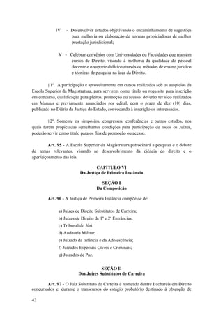 IV - Desenvolver estudos objetivando o encaminhamento de sugestões
para melhoria ou elaboração de normas propiciadoras de melhor
prestação jurisdicional;
V - Celebrar convênios com Universidades ou Faculdades que mantêm
cursos de Direito, visando à melhoria da qualidade do pessoal
docente e o suporte didático através de métodos de ensino jurídico
e técnicas de pesquisa na área do Direito.
§1º. A participação e aproveitamento em cursos realizados sob os auspícios da
Escola Superior da Magistratura, para servirem como título ou requisito para inscrição
em concurso, qualificação para pleitos, promoção ou acesso, deverão ter sido realizados
em Manaus e previamente anunciados por edital, com o prazo de dez (10) dias,
publicado no Diário da Justiça do Estado, convocando à inscrição os interessados.
§2º. Somente os simpósios, congressos, conferências e outros estudos, nos
quais forem propiciadas semelhantes condições para participação de todos os Juízes,
poderão servir como título para os fins de promoção ou acesso.
Art. 95 - A Escola Superior da Magistratura patrocinará a pesquisa e o debate
de temas relevantes, visando ao desenvolvimento da ciência do direito e o
aperfeiçoamento das leis.
CAPÍTULO VI
Da Justiça de Primeira Instância
SEÇÃO I
Da Composição
Art. 96 - A Justiça de Primeira Instância compõe-se de:
a) Juízes de Direito Substitutos de Carreira;
b) Juízes de Direito de 1ª e 2ª Entrâncias;
c) Tribunal do Júri;
d) Auditoria Militar;
e) Juizado da Infância e da Adolescência;
f) Juizados Especiais Cíveis e Criminais;
g) Juizados de Paz.
SEÇÃO II
Dos Juízes Substitutos de Carreira
Art. 97 - O Juiz Substituto de Carreira é nomeado dentre Bacharéis em Direito
concursados e, durante o transcursos do estágio probatório destinado à obtenção de
42
 