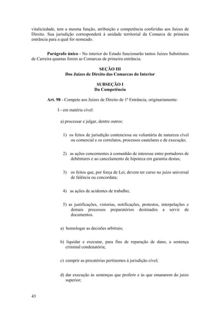 vitaliciedade, tem a mesma função, atribuição e competência conferidas aos Juízes de
Direito. Sua jurisdição corresponderá à unidade territorial da Comarca de primeira
entrância para a qual for nomeado.
Parágrafo único - No interior do Estado funcionarão tantos Juízes Substitutos
de Carreira quantas forem as Comarcas de primeira entrância.
SEÇÃO III
Dos Juízes de Direito das Comarcas do Interior
SUBSEÇÃO I
Da Competência
Art. 98 - Compete aos Juízes de Direito de 1ª Entrância, originariamente:
I - em matéria cível:
a) processar e julgar, dentre outros:
1) os feitos de jurisdição contenciosa ou voluntária de natureza cível
ou comercial e os correlatos, processos cautelares e de execução;
2) as ações concernentes à comunhão de interesse entre portadores de
debêntures e ao cancelamento de hipoteca em garantia destas;
3) os feitos que, por força de Lei, devem ter curso no juízo universal
de falência ou concordata;
4) as ações de acidentes de trabalho;
5) as justificações, vistorias, notificações, protestos, interpelações e
demais processos preparatórios destinados a servir de
documentos.
a) homologar as decisões arbitrais;
b) liquidar e executar, para fins de reparação de dano, a sentença
criminal condenatória;
c) cumprir as precatórias pertinentes à jurisdição cível;
d) dar execução às sentenças que proferir e às que emanarem do juízo
superior;
43
 