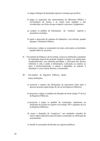 e) julgar embargos de declaração opostos à sentença que proferir;
f) julgar as suspeições dos representantes do Ministério Público e
serventuários de Justiça e as contra estes argüidas e não
reconhecidas, nos feitos em que competir o processo e julgamento;
g) cumprir os pedidos de informações da instância superior e
precatórias recebidas;
h) suprir a aprovação de estatutos de fundações e sua reforma, quando
denegue o Ministério Público;
i) processar e julgar as restaurações de autos extraviados ou destruídos
quando afetos ao seu juízo;
II - Em matéria da Infância e da Juventude, exercer as atribuições constantes
da legislação especial de proteção integral à criança e ao adolescente,
assegurando-lhes, com absoluta prioridade, a efetivação dos direitos
referentes à vida, à saúde, à alimentação, à educação, ao esporte, ao
lazer, à profissionalização, à cultura, à dignidade, ao respeito, à
liberdade e à convivência familiar e comunitária;
III - Em matéria de Registros Públicos, dentre
outras atribuições:
a) autorizar o registro das declarações de nascimento feitas após o
decurso do prazo legal (artigo 46, da Lei de Registros Públicos);
b) processar e julgar os pedidos de alteração de nome (artigo 57 da Lei
de Registros Públicos);
c) processar e julgar os pedidos de restauração, suprimento ou
retificação de assento no registro civil (artigo 109 e seguintes da Lei
de Registros Públicos);
d) exarar o despacho de “cumpra-se’’ nos mandados oriundos de
outros órgãos judiciários para lavratura, restauração ou retificação de
assentamento;
e) decidir as suscitações de dúvidas nos registros públicos;
44
 